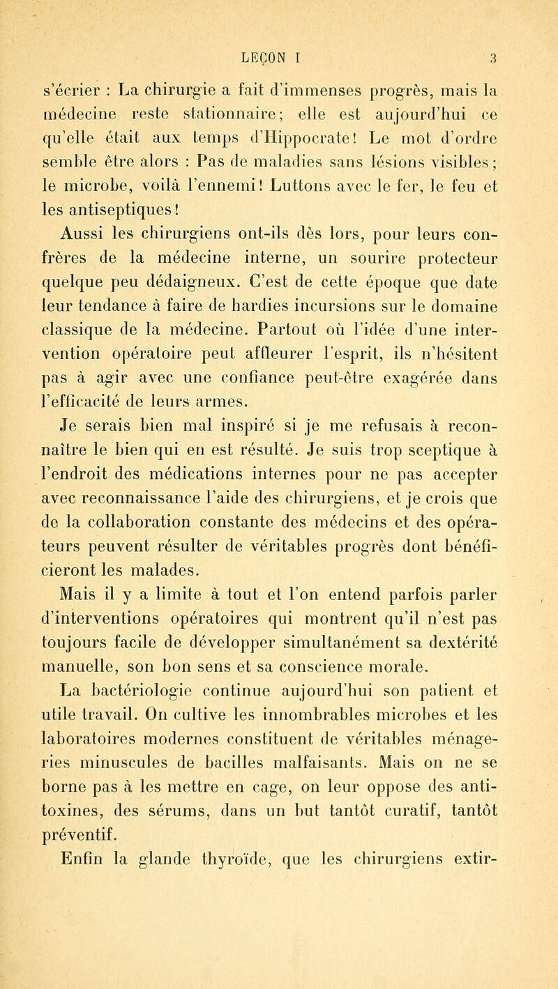 s'écrier : La chirurgie a fait d'immenses progrès, mais la médecine reste stationnaire ; elle est aujourd'hui ce qu'elle était aux temps d'Hippocrate! Le mot d'ordre semble être alors : Pas de maladies sans lésions visibles; le microbe, voilà l'ennemi! Luttons avec le fer, le feu et les antiseptiques ! Aussi les chirurgiens ont-ils dès lors, pour leurs con- frères de la médecine interne, un sourire protecteur quelque peu dédaigneux. C'est de cette époque que date leur tendance à faire de hardies incursions sur le domaine classique de la médecine. Partout où l'idée d'une inter- vention opératoire peut affleurer l'esprit, ils n'hésitent pas à agir avec une confiance peut-être exagérée dans l'efficacité de leurs armes. Je serais bien mal inspiré si je me refusais à recon- naître le bien qui en est résulté. Je suis trop sceptique à l'endroit des médications internes pour ne pas accepter avec reconnaissance l'aide des chirurgiens, et je crois que de la collaboration constante des médecins et des opéra- teurs peuvent résulter de véritables progrès dont bénéfi- cieront les malades. Mais il y a limite à tout et l'on entend parfois parler d'interventions opératoires qui montrent qu'il n'est pas toujours facile de développer simultanément sa dextérité manuelle, son bon sens et sa conscience morale. La bactériologie continue aujourd'hui son patient et utile travail. On cultive les innombrables microbes et les laboratoires modernes constituent de véritables ménage- ries minuscules de bacilles malfaisants. Mais on ne se borne pas à les mettre en cage, on leur oppose des anti- toxines, des sérums, dans un hut tantôt curatif, tantôt préventif. Enfin la glande thyroïde, que les chirurgiens extir-