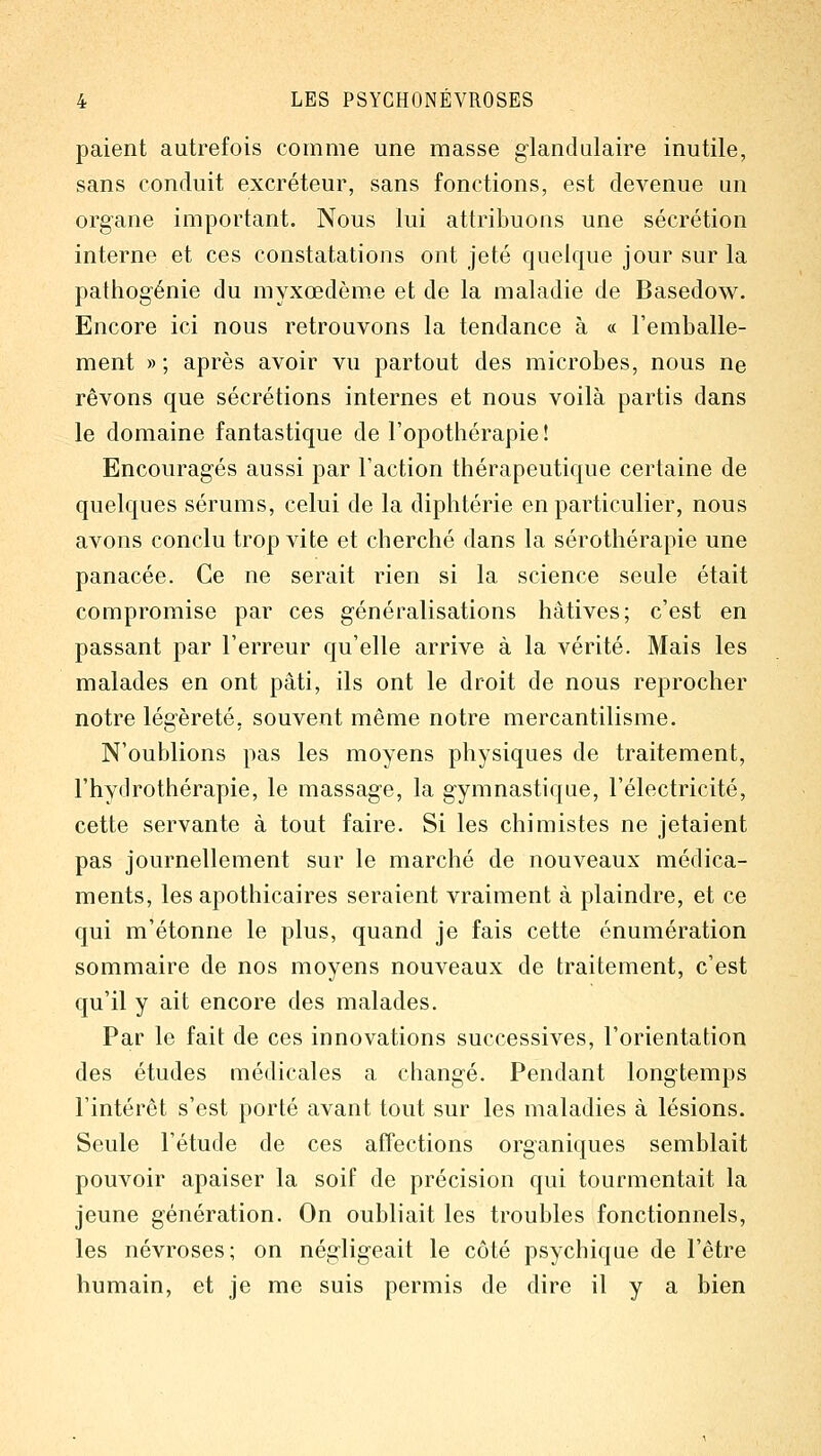 paient autrefois comme une masse glandulaire inutile, sans conduit excréteur, sans fonctions, est devenue un organe important. Nous lui attribuons une sécrétion interne et ces constatations ont jeté quelque jour sur la pathogénie du myxœdème et de la maladie de Basedow. Encore ici nous retrouvons la tendance à « l'emballe- ment » ; après avoir vu partout des microbes, nous ne rêvons que sécrétions internes et nous voilà partis dans le domaine fantastique de l'opothérapie! Encouragés aussi par l'action thérapeutique certaine de quelques sérums, celui de la diphtérie en particulier, nous avons conclu trop vite et cherché dans la sérothérapie une panacée. Ce ne serait rien si la science seule était compromise par ces généralisations hâtives; c'est en passant par l'erreur qu'elle arrive à la vérité. Mais les malades en ont pâti, ils ont le droit de nous reprocher notre légèreté, souvent même notre mercantilisme. N'oublions pas les moyens physiques de traitement, l'hydrothérapie, le massage, la gymnastique, l'électricité, cette servante à tout faire. Si les chimistes ne jetaient pas journellement sur le marché de nouveaux médica- ments, les apothicaires seraient vraiment à plaindre, et ce qui m'étonne le plus, quand je fais cette énumération sommaire de nos moyens nouveaux de traitement, c'est qu'il y ait encore des malades. Par le fait de ces innovations successives, l'orientation des études médicales a changé. Pendant longtemps l'intérêt s'est porté avant tout sur les maladies à lésions. Seule l'étude de ces affections organiques semblait pouvoir apaiser la soif de précision qui tourmentait la jeune génération. On oubliait les troubles fonctionnels, les névroses; on négligeait le côté psychique de l'être humain, et je me suis permis de dire il y a bien