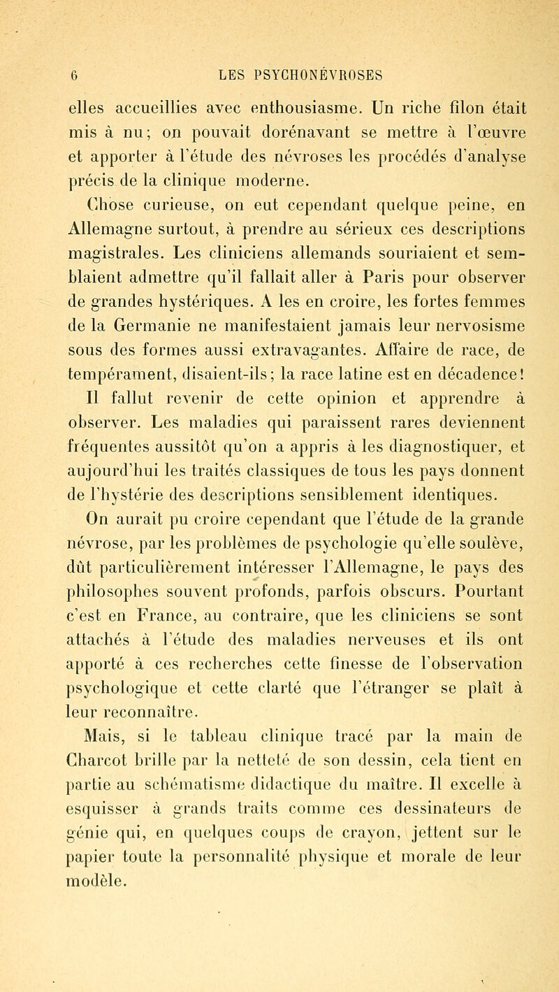 elles accueillies avec enthousiasme. Un riche filon était mis à nu; on pouvait dorénavant se mettre à l'œuvre et apporter à l'étude des névroses les procédés d'analyse précis de la clinique moderne. Chose curieuse, on eut cependant quelque peine, en Allemagne surtout, à prendre au sérieux ces descriptions magistrales. Les cliniciens allemands souriaient et sem- blaient admettre qu'il fallait aller à Paris pour observer de grandes hystériques. A les en croire, les fortes femmes de la Germanie ne manifestaient jamais leur nervosisme sous des formes aussi extravagantes. Affaire de race, de tempérament, disaient-ils; la race latine est en décadence! Il fallut revenir de cette opinion et apprendre à observer. Les maladies qui paraissent rares deviennent fréquentes aussitôt qu'on a appris à les diagnostiquer, et aujourd'hui les traités classiques de tous les pays donnent de l'hystérie des descriptions sensiblement identiques. On aurait pu croire cependant que l'étude de la grande névrose, par les problèmes de psychologie qu'elle soulève, dût particulièrement intéresser l'Allemagne, le pays des philosophes souvent profonds, parfois obscurs. Pourtant c'est en France, au contraire, que les cliniciens se sont attachés à l'étude des maladies nerveuses et ils ont apporté à ces recherches cette finesse de l'observation psychologique et cette clarté que l'étranger se plaît à leur reconnaître. Mais, si le tableau clinique tracé par la main de Charcot brille par la netteté de son dessin, cela tient en partie au schématisme didactique du maître. Il excelle à esquisser à grands traits comme ces dessinateurs de génie qui, en quelques coups de crayon, jettent sur le papier toute la personnalité physique et morale de leur modèle.