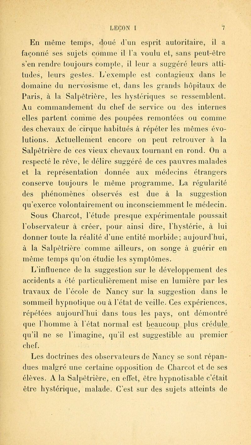 En même temps, doué d'un esprit autoritaire, il a façonné ses sujets comme il Ta voulu et, sans peut-être s'en rendre toujours compte, il leur a sug-géré leurs atti- tudes, leurs gestes. L'exemple est contagieux dans le domaine du nervosisme et, dans les grands hôpitaux de Paris, à la Salpêtrière, les hystériques se ressemblent. Au commandement du chef de service ou des internes elles partent comme des poupées remontées ou comme des chevaux de cirque habitués à répéter les mêmes évo- lutions. Actuellement encore on peut retrouver à la Salpêtrière de ces vieux chevaux tournant en rond. On a respecté le rêve, le délire suggéré de ces pauvres malades et la représentation donnée aux médecins étrangers conserve toujours le même programme. La régularité des phénomènes observés est due à la suggestion qu'exerce volontairement ou inconsciemment le médecin. Sous Charcot, l'étude presque expérimentale poussait l'observateur à créer, pour ainsi dire, l'hystérie, à lui donner toute la réalité d'une entité morbide; aujourd'hui, à la Salpêtrière comme ailleurs, on songe à guérir en même temps qu'on étudie les symptômes. L'influence de la suggestion sur le développement des accidents a été particulièrement mise en lumière par les travaux de l'école de Nancy sur la suggestion dans le sommeil hypnotique ou à l'état de veille. Ces expériences, répétées aujourd'hui dans tous les pays, ont démontré que l'homme à l'état normal est beaucoup plus crédule., qu'il ne se l'imagine, qu'il est suggestible au premier chef. Les doctrines des observateurs de Nancy se sont répan- dues malgré une certaine opposition de Charcot et de ses élèves. A la Salpêtrière, en effet, être hypnotisable c'était être hystérique, malade. C'est sur des sujets atteints de