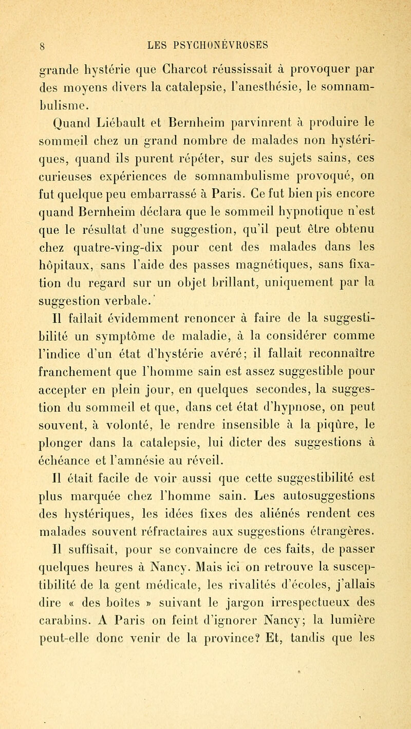 grande hystérie que Charcot réussissait à provoquer par des moyens divers la catalepsie, l'anesthésie, le somnam- bulisme. Quand Liébault et Bernheim parvinrent à produire le sommeil chez un grand nombre de malades non hystéri- ques, quand ils purent répéter, sur des sujets sains, ces curieuses expériences de somnambulisme provoqué, on fut quelque peu embarrassé à Paris. Ce fut bien pis encore quand Bernheim déclara que le sommeil hypnotique n'est que le résultat d'une suggestion, qu'il peut être obtenu chez quatre-ving-dix pour cent des malades dans les hôpitaux, sans l'aide des passes magnétiques, sans fixa- tion du regard sur un objet brillant, uniquement par la suggestion verbale.' Il fallait évidemment renoncer à faire de la suggesti- bilité un symptôme de maladie, à la considérer comme l'indice d'un état d'hystérie avéré; il fallait reconnaître franchement que l'homme sain est assez suggestible pour accepter en plein jour, en quelques secondes, la sugges- tion du sommeil et que, dans cet état d'hypnose, on peut souvent, à volonté, le rendre insensible à la piqûre, le plonger dans la catalepsie, lui dicter des suggestions à échéance et l'amnésie au réveil. Il était facile de voir aussi que cette suggestibilité est plus marquée chez l'homme sain. Les autosuggestions des hystériques, les idées fixes des aliénés rendent ces malades souvent réfractaires aux suggestions étrangères. Il suffisait, pour se convaincre de ces faits, de passer quelques heures à Nancy. Mais ici on retrouve la suscep- tibilité de la gent médicale, les rivalités d'écoles, j'allais dire « des boîtes » suivant le jargon irrespectueux des carabins. A Paris on feint d'ignorer Nancy; la lumière peut-elle donc venir de la province? Et, tandis que les