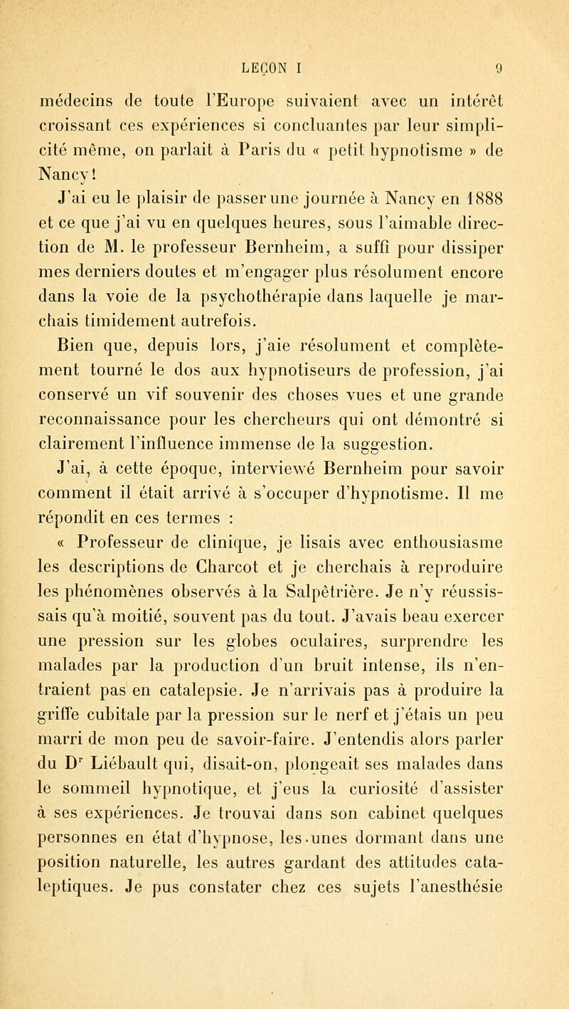 médecins de toute l'Europe suivaient avec un intérêt croissant ces expériences si concluantes par leur simpli- cité même, on parlait à Paris du « petit hypnotisme » de Nancy î J'ai eu le plaisir de passer une journée à Nancy en 1(S88 et ce que j'ai vu en quelques heures, sous l'aimable direc- tion de M. le professeur Bernheim, a suffi pour dissiper mes derniers doutes et m'engager plus résolument encore dans la voie de la psychothérapie dans laquelle je mar- chais timidement autrefois. Bien que, depuis lors, j'aie résolument et complète- ment tourné le dos aux hypnotiseurs de profession, j'ai conservé un vif souvenir des choses vues et une grande reconnaissance pour les chercheurs qui ont démontré si clairement l'influence immense de la suggestion. J'ai, à cette époque, interviewé Bernheim pour savoir comment il était arrivé à s'occuper d'hypnotisme. Il me répondit en ces termes : c< Professeur de clinique, je lisais avec enthousiasme les descriptions de Charcot et je cherchais à reproduire les phénomènes observés à la Salpêtrière. Je n'y réussis- sais qu'à moitié, souvent pas du tout. J'avais beau exercer une pression sur les globes oculaires, surprendre les malades par la production d'un bruit intense, ils n'en- traient pas en catalepsie. Je n'arrivais pas à produire la griffe cubitale par la pression sur le nerf et j'étais un peu marri de mon peu de savoir-faire. J'entendis alors parler du D' Liébault qui, disait-on, plongeait ses malades dans le sommeil hypnotique, et j'eus la curiosité d'assister à ses expériences. Je trouvai dans son cabinet quelques personnes en état d'hypnose, les-unes dormant dans une position naturelle, les autres gardant des attitudes cata- leptiques. Je pus constater chez ces sujets l'anesthésie