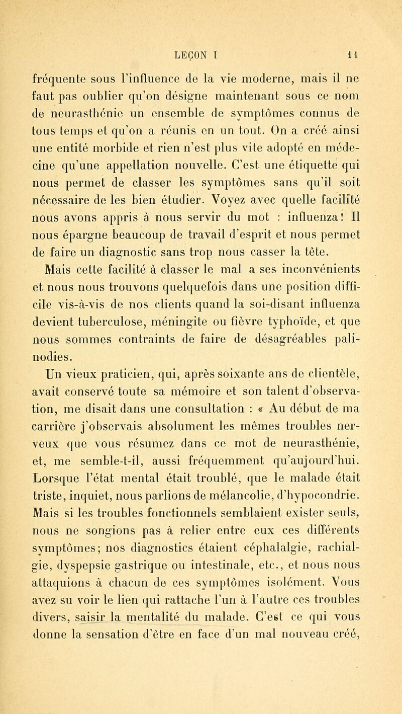 fréquente sous l'influence de la vie moderne, mais il ne faut pas oublier qu'on désigne maintenant sous ce nom de neurasthénie un ensemble de symptômes connus de tous temps et qu'on a réunis en un tout. On a créé ainsi une entité morbide et rien n'est plus vite adopté en méde- cine qu'une appellation nouvelle. C'est une étiquette qui nous permet de classer les symptômes sans qu'il soit nécessaire de les bien étudier. Voyez avec quelle facilité nous avons appris à nous servir du mot : influenza! Il nous épargne beaucoup de travail d'esprit et nous permet de faire un diagnostic sans trop nous casser la tête. Mais cette facilité à classer le mal a ses inconvénients et nous nous trouvons quelquefois dans une position diffi- cile vis-à-vis de nos clients quand la soi-disant influenza devient tuberculose, méningite ou fièvre typhoïde, et que nous sommes contraints de faire de désagréables pali- nodies. Un vieux praticien, qui, après soixante ans de clientèle, avait conservé toute sa mémoire et son talent d'observa- tion, me disait dans une consultation : « Au début de ma carrière j'observais absolument les mêmes troubles ner- veux que vous résumez dans ce mot de neurasthénie, et, me semble-t-il, aussi fréquemment qu'aujourd'hui. Lorsque l'état mental était troublé, que le malade était triste, inquiet, nous parlions de mélancolie, d'hypocondrie. Mais si les troubles fonctionnels semblaient exister seuls, nous ne songions pas à relier entre eux ces différents symptômes; nos diagnostics étaient céphalalgie, rachial- gie, dyspepsie gastrique ou intestinale, etc., et nous nous attaquions à chacun de ces symptômes isolément. Vous avez su voir le lien qui rattache l'un à l'autre ces troubles divers, saisir la mentalité du malade. C'est ce qui vous donne la sensation d'être en face d'un mal nouveau créé,
