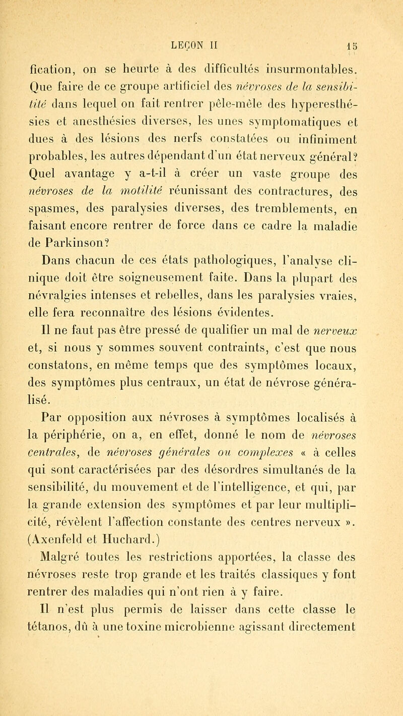 fication, on se heurte à des difficultés insurmontables. Que faire de ce groupe artificiel des névroses de la sensibi- lité clans lequel on fait rentrer pêle-mêle des hyperesthé- sies et anesthésies diverses, les unes symptomatiques et dues à des lésions des nerfs constatées ou infiniment probables, les autres dépendant d'un état nerveux général? Quel avantage y a-t-il à créer un vaste groupe des névroses de la motilité réunissant des contractures, des spasmes, des paralysies diverses, des tremblements, en faisant encore rentrer de force dans ce cadre la maladie de Parkinson? Dans chacun de ces états pathologiques, l'analvse cli- nique doit être soigneusement faite. Dans la plupart des névralgies intenses et rebelles, dans les paralysies vraies, elle fera reconnaître des lésions évidentes. Il ne faut pas être pressé de qualifier un mal de nerveux et, si nous y sommes souvent contraints, c'est que nous constatons, en même temps que des symptômes locaux, des symptômes plus centraux, un état de névrose généra- lisé. Par opposition aux névroses à symptômes localisés à la périphérie, on a, en effet, donné le nom de 7iévroses centrales, de névroses générales ou complexes « à celles qui sont caractérisées par des désordres simultanés de la sensibilité, du mouvement et de l'intelligence, et qui, par la grande extension des symptômes et par leur multipli- cité, révèlent l'affection constante des centres nerveux ». (Axenfeld et Huchard.) Malgré toutes les restrictions apportées, la classe des névroses reste trop grande et les traités classiques y font rentrer des maladies qui n'ont rien à y faire. Il n'est plus permis de laisser dans cette classe le tétanos, dû à une toxine microbienne agissant directement