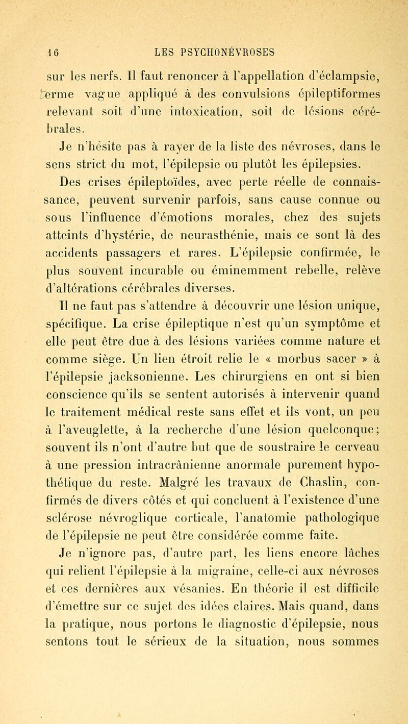 sur les nerfs. Il faut renoncer à l'appellation d'éclampsie, erme vague appliqué à des convulsions épileptiformes relevant soit d'une intoxication, soit de lésions céré- brales. Je n'hésite pas à rayer de la liste des névroses, dans le sens strict du mot, l'épilepsie ou plutôt les épilepsies. Des crises épileptoïdes, avec perte réelle de connais- sance, peuvent survenir parfois, sans cause connue ou sous l'influence d'émotions morales, chez des sujets atteints d'hystérie, de neurasthénie, mais ce sont là des accidents passagers et rares. L'épilepsie confirmée, le plus souvent incurable ou éminemment rebelle, relève d'altérations cérébrales diverses. Il ne faut pas s'attendre à découvrir une lésion unique, spécifique. La crise épileptique n'est qu'un symptôme et elle peut être due à des lésions variées comme nature et comme siège. Un lien étroit relie le « morbus sacer » à l'épilepsie jacksonienne. Les chirurgiens en ont si bien conscience qu'ils se sentent autorisés à intervenir quand le traitement médical reste sans effet et ils vont, un peu à l'aveuglette, à la recherche d'une lésion quelconque; souvent ils n'ont d'autre but que de soustraire le cerveau à une pression intracrânienne anormale purement hypo- thétique du reste. Malgré les travaux de Chaslin, con- firmés de divers côtés et qui concluent à l'existence d'une sclérose névroglique corticale, l'anatomie pathologique de l'épilepsie ne peut être considérée comme faite. Je n'ignore pas, d'autre part, les liens encore lâches qui relient l'épilepsie à la migraine, celle-ci aux névroses et ces dernières aux vésanies. En théorie il est difficile d'émettre sur ce sujet des idées claires. Mais quand, dans la pratique, nous portons le diagnostic d'épilepsie, nous sentons tout le sérieux de la situation, nous sommes
