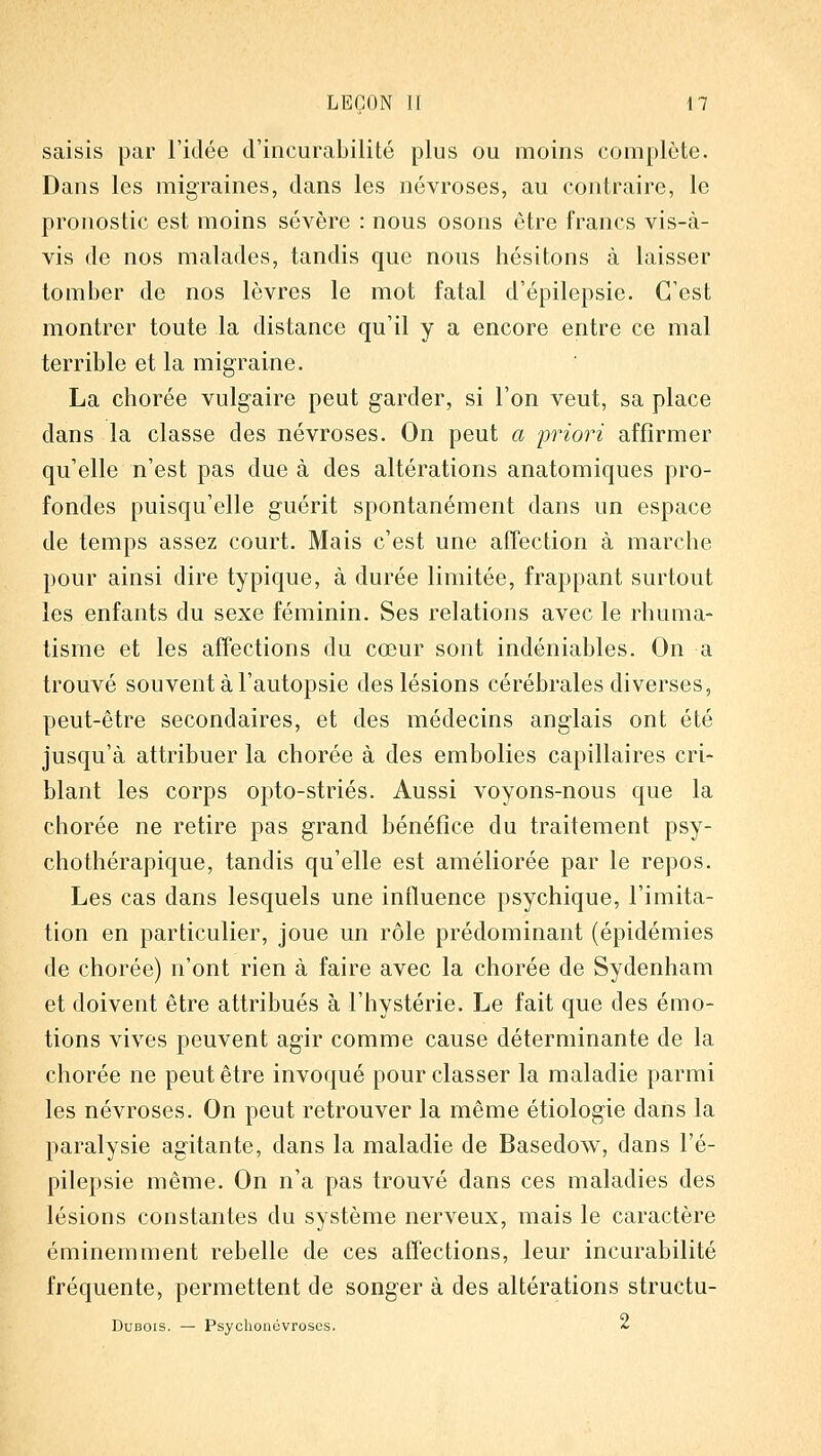 saisis par l'idée d'incurabilité plus ou moins complète. Dans les migraines, dans les névroses, au contraire, le pronostic est moins sévère : nous osons être francs vis-à- vis de nos malades, tandis que nous hésitons à laisser tomber de nos lèvres le mot fatal d'épilepsie. C'est montrer toute la distance qu'il y a encore entre ce mal terrible et la migraine. La chorée vulgaire peut garder, si l'on veut, sa place dans la classe des névroses. On peut a priori affirmer qu'elle n'est pas due à des altérations anatomiques pro- fondes puisqu'elle guérit spontanément dans un espace de temps assez court. Mais c'est une affection à marche pour ainsi dire typique, à durée limitée, frappant surtout les enfants du sexe féminin. Ses relations avec le rhuma- tisme et les affections du cœur sont indéniables. On a trouvé souvent à l'autopsie des lésions cérébrales diverses, peut-être secondaires, et des médecins anglais ont été jusqu'à attribuer la chorée à des embolies capillaires cri- blant les corps opto-striés. Aussi voyons-nous que la chorée ne retire pas grand bénéfice du traitement psy- chothérapique, tandis qu'elle est améliorée par le repos. Les cas dans lesquels une influence psychique, l'imita- tion en particulier, joue un rôle prédominant (épidémies de chorée) n'ont rien à faire avec la chorée de Sydenham et doivent être attribués à l'hystérie. Le fait que des émo- tions vives peuvent agir comme cause déterminante de la chorée ne peut être invoqué pour classer la maladie parmi les névroses. On peut retrouver la même étiologie dans la paralysie agitante, dans la maladie de Basedow, dans l'é- pilepsie même. On n'a pas trouvé dans ces maladies des lésions constantes du système nerveux, mais le caractère éminemment rebelle de ces affections, leur incurabilité fréquente, permettent de songer à des altérations structu- DuBOis. — Psyclionévroses. ^