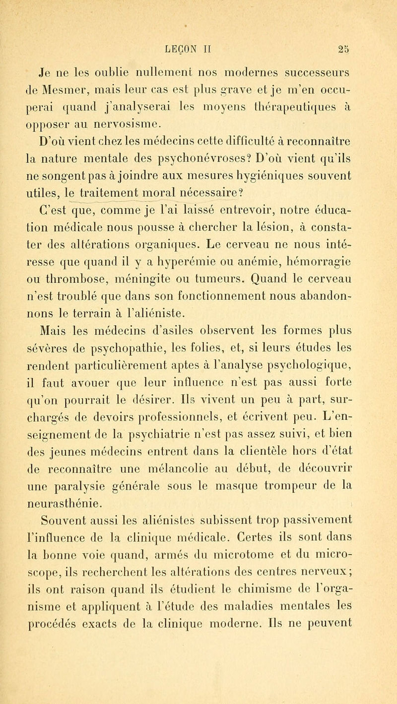 Je ne les oublie nullement nos modernes successeurs de Mesmer, mais leur cas est plus grave et je m'en occu- perai quand j'analyserai les moyens thérapeutiques à opposer au nervosisme. D'oiÀ vient chez les médecins cette difficulté à reconnaître la nature mentale des psychonévroses? D'oili vient qu'ils ne songent pas à joindre aux mesures hygiéniques souvent utiles, le traitement moral nécessaire? C'est que, comme je l'ai laissé entrevoir, notre éduca- tion médicale nous pousse à chercher la lésion, à consta- ter des altérations organiques. Le cerveau ne nous inté- resse que quand il y a hyperémie ou anémie, hémorragie ou thrombose, méningite ou tumeurs. Quand le cerveau n'est troublé que dans son fonctionnement nous abandon- nons le terrain à l'aliéniste. Mais les médecins d'asiles observent les formes plus sévères de psychopathie, les folies, et, si leurs études les rendent particulièrement aptes à l'analyse psychologique, il faut avouer que leur influence n'est pas aussi forte qu'on pourrait le désirer. Ils vivent un peu à part, sur- chargés de devoirs professionnels, et écrivent peu. L'en- seignement de la psychiatrie n'est pas assez suivi, et bien des jeunes médecins entrent dans la clientèle hors d'état de reconnaître une mélancolie au début, de découvrir une paralysie générale sous le masque trompeur de la neurasthénie. Souvent aussi les aliénistes subissent trop passivement l'influence de la clinique médicale. Certes ils sont dans la bonne voie quand, armés du microtome et du micro- scope, ils recherchent les altérations des centres nerveux; ils ont raison quand ils étudient le chimisme de l'orga- nisme et appliquent à l'étude des maladies mentales les procédés exacts de la clinique moderne. Ils ne peuvent