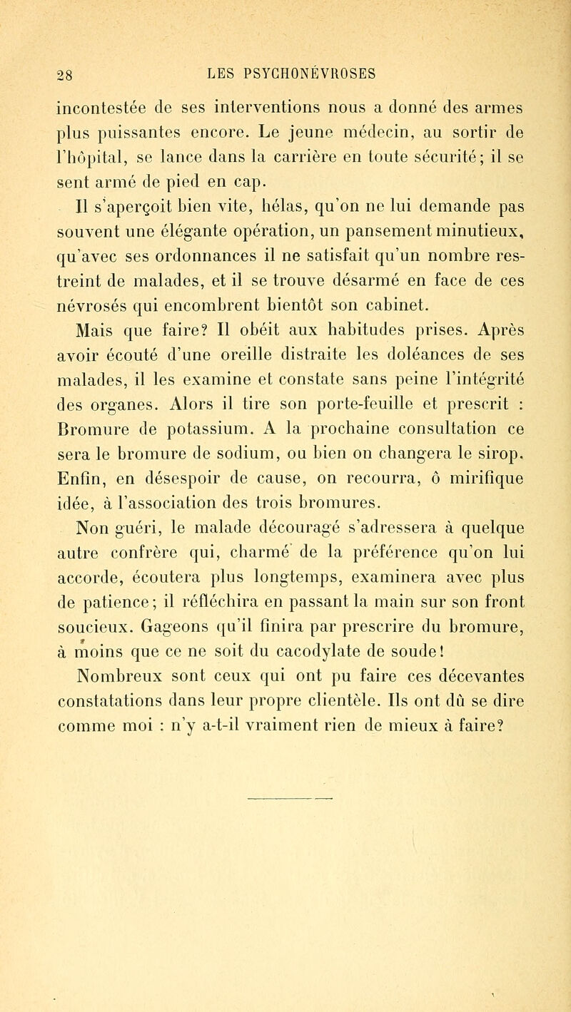 incontestée de ses interventions nous a donné des armes plus puissantes encore. Le jeune médecin, au sortir de l'hôpital, se lance dans la carrière en toute sécurité; il se sent armé de pied en cap. Il s'aperçoit bien vite, hélas, qu'on ne lui demande pas souvent une élégante opération, un pansement minutieux, qu'avec ses ordonnances il ne satisfait qu'un nombre res- treint de malades, et il se trouve désarmé en face de ces névrosés qui encombrent bientôt son cabinet. Mais que faire? Il obéit aux habitudes prises. Après avoir écouté d'une oreille distraite les doléances de ses malades, il les examine et constate sans peine l'intégrité des organes. Alors il tire son porte-feuille et prescrit : Bromure de potassium. A la prochaine consultation ce sera le bromure de sodium, ou bien on changera le sirop. Enfin, en désespoir de cause, on recourra, ô mirifique idée, à l'association des trois bromures. Non guéri, le malade découragé s'adressera à quelque autre confrère qui, charmé de la préférence qu'on lui accorde, écoutera plus longtemps, examinera avec plus de patience ; il réfléchira en passant la main sur son front soucieux. Gageons qu'il finira par prescrire du bromure, à moins que ce ne soit du cacodylate de soude ! Nombreux sont ceux qui ont pu faire ces décevantes constatations dans leur propre clientèle. Ils ont dû se dire comme moi : n'y a-t-il vraiment rien de mieux à faire?