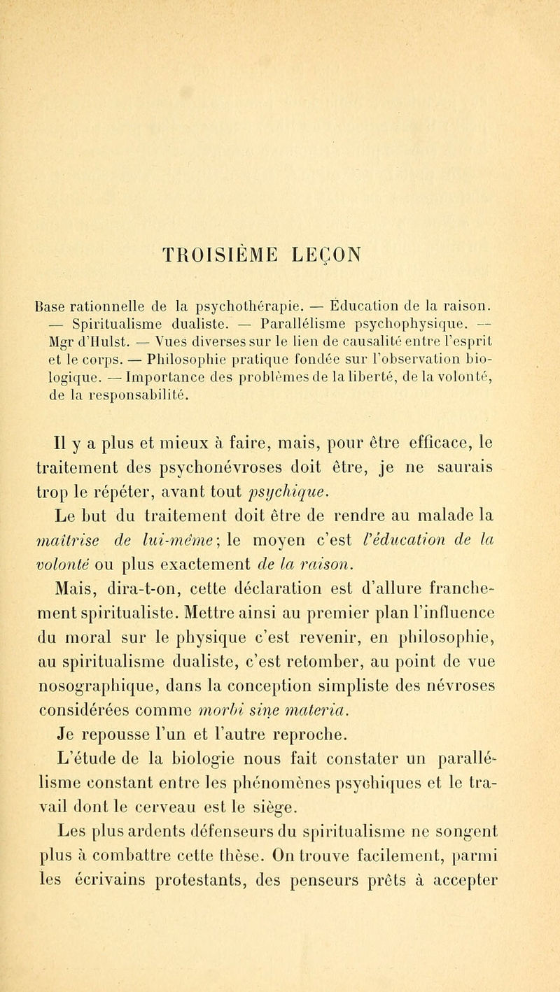 TROISIÈME LEÇON Base rationnelle de la psychothérapie. — Éducation de la raison. — Spiritualisme dualiste. — Parallélisme psychophysique. — Mgr d'Hulst. — Vues diverses sur le lien de causalité entre l'esprit et le corps. — Philosophie pratique fondée sur l'obsei^vation bio- logique. — Importance des problèmes de la liberté, de la volonté, de la responsabilité. Il y a plus et mieux à faire, mais, pour être efficace, le traitement des psychonévroses doit être, je ne saurais trop le répéter, avant tout psychique. Le but du traitement doit être de rendre au malade la maîtrise de lui-même; le moyen c'est réducation de la volonté ou plus exactement de la raison. Mais, dira-t-on, cette déclaration est d'allure franche- ment spiritualiste. Mettre ainsi au premier plan l'influence du moral sur le physique c'est revenir, en philosophie, au spiritualisme dualiste, c'est retomber, au point de vue nosographique, dans la conception simpliste des névroses considérées comme morbi sine materia. Je repousse l'un et l'autre reproche. L'étude de la biologie nous fait constater un parallé- lisme constant entre les phénomènes psychiques et le tra- vail dont le cerveau est le siège. Les plus ardents défenseurs du spiritualisme ne songent plus à combattre cette thèse. On trouve facilement, [>armi les écrivains protestants, des penseurs prêts à accepter