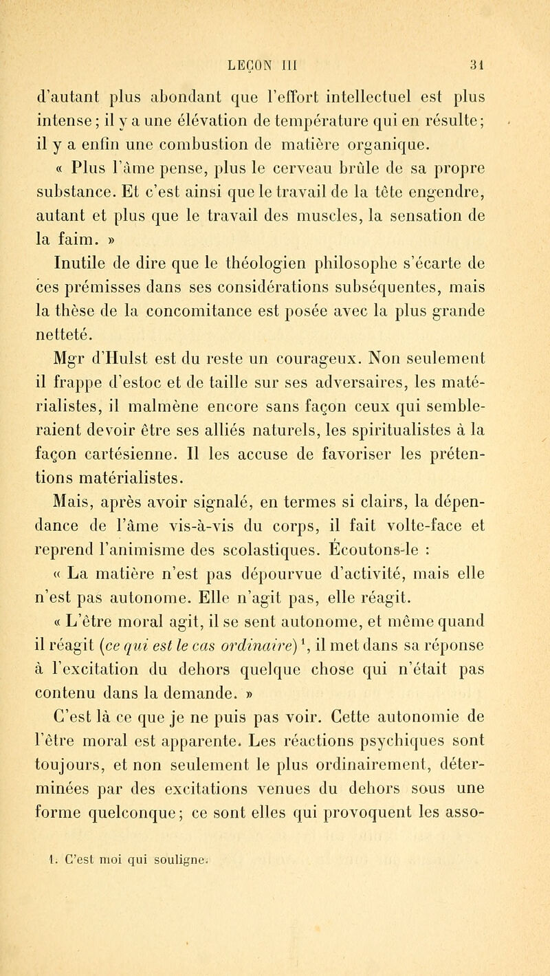 d'autant plus abondant que l'efFort intellectuel est plus intense ; il y a une élévation de température qui en résulte ; il y a enfin une combustion de matière organique. « Plus l'âme pense, plus le cerveau brûle de sa propre substance. Et c'est ainsi que le travail de la tête engendre, autant et plus que le travail des muscles, la sensation de la faim. » Inutile de dire que le théologien philosophe s'écarte de ces prémisses dans ses considérations subséquentes, mais la thèse de la concomitance est posée avec la plus grande netteté. Mg'r d'Hulst est du reste un courag'eux. Non seulement il frappe d'estoc et de taille sur ses adversaires, les maté- rialistes, il malmène encore sans façon ceux qui semble- raient devoir être ses alliés naturels, les spiritualistes à la façon cartésienne. Il les accuse de favoriser les préten- tions matérialistes. Mais, après avoir sig-nalé, en termes si clairs, la dépen- dance de l'âme vis-à-vis du corps, il fait volte-face et reprend l'animisme des scolastiques. Ecoutonsde : « La matière n'est pas dépourvue d'activité, mais elle n'est pas autonome. Elle n'ag'it pas, elle réagit. « L'être moral agit, il se sent autonome, et même quand il réagit (ce qui est le cas ordinaire) S il met dans sa réponse à l'excitation du dehors quelque chose qui n'était pas contenu dans la demande. » C'est là ce que je ne puis pas voir. Cette autonomie de l'être moral est apparente. Les réactions psychiques sont toujours, et non seulement le plus ordinairement, déter- minées par des excitations venues du dehors sous une forme quelconque ; ce sont elles qui provoquent les asso- 1. C'est moi qui souligne;