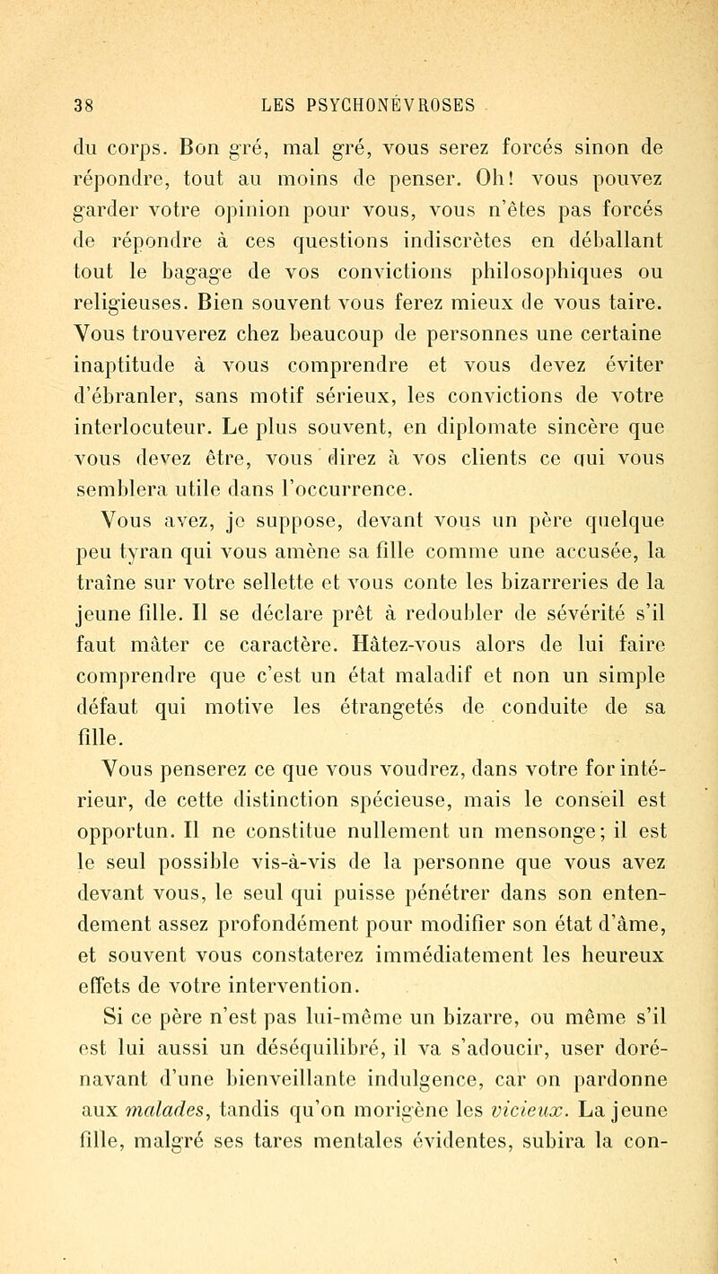 du corps. Bon g^ré, mal gré, vous serez forcés sinon de répondre, tout au moins de penser. Oh! vous pouvez garder votre opinion pour vous, vous n'êtes pas forcés de répondre à ces questions indiscrètes en déballant tout le bagage de vos convictions philosophiques ou religieuses. Bien souvent vous ferez mieux de vous taire. Vous trouverez chez beaucoup de personnes une certaine inaptitude à vous comprendre et vous devez éviter d'ébranler, sans motif sérieux, les convictions de votre interlocuteur. Le plus souvent, en diplomate sincère que vous devez être, vous direz à vos clients ce Qui vous semblera utile dans l'occurrence. Vous avez, je suppose, devant vous un père quelque peu tyran qui vous amène sa fille comme une accusée, la traîne sur votre sellette et vous conte les bizarreries de la jeune fille. Il se déclare prêt à redoubler de sévérité s'il faut mater ce caractère. Hâtez-vous alors de lui faire comprendre que c'est un état maladif et non un simple défaut qui motive les étrangetés de conduite de sa fille. Vous penserez ce que vous voudrez, dans votre for inté- rieur, de cette distinction spécieuse, mais le conseil est opportun. Il ne constitue nullement un mensonge; il est le seul possible vis-à-vis de la personne que vous avez devant vous, le seul qui puisse pénétrer dans son enten- dement assez profondément pour modifier son état d'âme, et souvent vous constaterez immédiatement les heureux effets de votre intervention. Si ce père n'est pas lui-même un bizarre, ou même s'il est lui aussi un déséquilibré, il va s'adoucir, user doré- navant d'une bienveillante indulgence, car on pardonne aux malades^ tandis qu'on morigène les vicieux. La jeune fille, malgré ses tares mentales évidentes, subira la con-