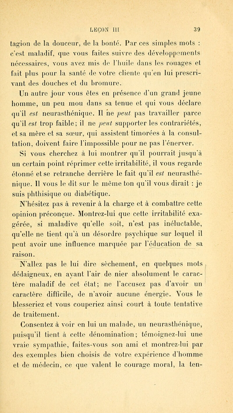 tag-ion de la douceur, de la bonté. Par ces simples mots : c'est maladif, que vous faites suivre des développements nécessaires, vous avez mis de l'huile dans les rouages et fait plus pour la santé de votre cliente qu'en lui prescri- vant des douches et du bromure. Un autre jour vous êtes en présence d'un grand jeune homme, un peu mou dans sa tenue et qui vous déclare qu'il est neurasthénique. Il ne peut pas travailler parce qu'il est trop faible; il ne i)eut supporter les contrariétés, et sa mère et sa sœur, qui assistent timorées à la consul- tation, doivent faire l'impossible pour ne pas l'énerver. Si vous cherchez à lui montrer qu'il pourrait jusqu'à un certain point réprimer cette irritabilité, il vous regarde étonné et se retranche derrière le fait qu'il est neurasthé- nique. Il vous le dit sur le même ton qu'il vous dirait : je suis phthisiqu.e ou diabétique. N'hésitez pas à revenir à la charge et à combattre cette opinion préconçue. Montrez-lui que cette irritabilité exa- gérée, si maladive qu'elle soit, n'est pas inéluctable, qu'elle ne tient qu'à un désordre psychique sur lequel il peut avoir une influence marquée par l'éducation de sa raison. N'allez pas le lui dire sèchement, en quelques mots dédaigneux, en ayant l'air de nier absolument le carac- tère maladif de cet état; ne l'accusez pas d'avoir un caractère difficile, de n'avoir aucune énergie. Vous le blesseriez et vous couperiez ainsi court à toute tentative de traitement. Consentez à voir en lui un malade, un neurasthénique, puisqu'il tient à cette dénomination; témoignez-lui une vraie sympathie, faites-vous son ami et montrez-lui par des exemples bien choisis de votre expérience d'homme et de médecin, ce que valent le courage moral, la ten-