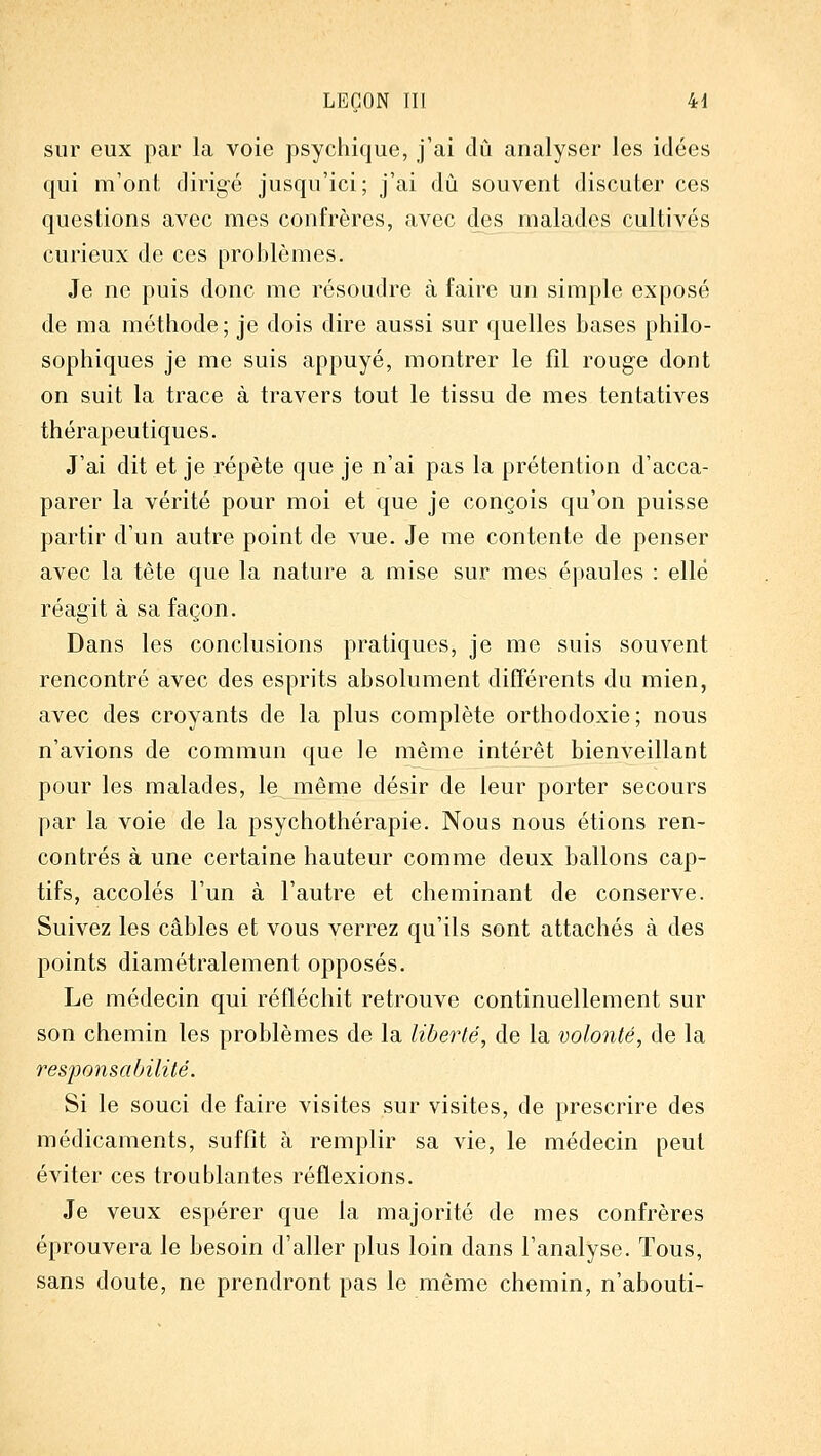 sur eux par la voie psychique, j'ai dû analyser les idées qui m'ont dirig-é jusqu'ici; j'ai du souvent discuter ces questions avec mes confrères, avec des malades cultivés curieux de ces problèmes. Je ne puis donc me résoudre à faire un simple exposé de ma méthode; je dois dire aussi sur quelles bases philo- sophiques je me suis appuyé, montrer le fil rouge dont on suit la trace à travers tout le tissu de mes tentatives thérapeutiques. J'ai dit et je répète que je n'ai pas la prétention d'acca- parer la vérité pour moi et que je conçois qu'on puisse partir d'un autre point de vue. Je me contente de penser avec la tête que la nature a mise sur mes épaules : elle réagit à sa façon. Dans les conclusions pratiques, je me suis souvent rencontré avec des esprits absolument difTérents du mien, avec des croyants de la plus complète orthodoxie; nous n'avions de commun que le même intérêt bienveillant pour les malades, le même désir de leur porter secours par la voie de la psychothérapie. Nous nous étions ren- contrés à une certaine hauteur comme deux ballons cap- tifs, accolés l'un à l'autre et cheminant de conserve. Suivez les câbles et vous verrez qu'ils sont attachés à des points diamétralement opposés. Le médecin qui réfléchit retrouve continuellement sur son chemin les problèmes de la liberté, de la volonté, de la responsabilité. Si le souci de faire visites sur visites, de prescrire des médicaments, suffit à remplir sa vie, le médecin peut éviter ces troublantes réflexions. Je veux espérer que la majorité de mes confrères éprouvera le besoin d'aller plus loin dans l'analyse. Tous, sans doute, ne prendront pas le même chemin, n'abouti-