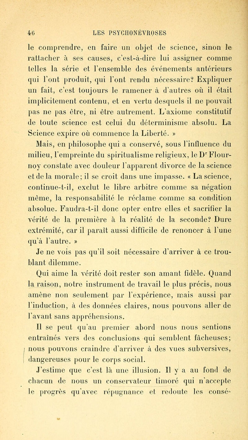 le comprendre, en faire un objet de science, sinon le rattacher à ses causes, c'est-à-dire lui assigner comme telles la série et l'ensemble des événements antérieurs qui l'ont produit, qui l'ont rendu nécessaire? Expliquer un fait, c'est toujours le ramener à d'autres où il était implicitement contenu, et en vertu desquels il ne pouvait pas ne pas être, ni être autrement. L'axiome constitutif de toute science est celui du déterminisme absolu. La Science expire oii commence la Liberté. » Mais, en philosophe qui a conservé, sous l'influence du milieu, l'empreinte du spiritualisme religieux, le D'' Flour- noy constate avec douleur l'apparent divorce de la science et de la morale; il se croit dans une impasse. « La science, continue-t-il, exclut le libre arbitre comme sa négation même, la responsabilité le réclame comme sa condition absolue. Faudra-t-il donc opter entre elles et sacrifier la vérité de la première à la réalité de la seconde? Dure extrémité, car il paraît aussi difficile de renoncer à l'une qu'à l'autre. » Je ne vois pas qu'il soit nécessaire d'arriver à ce trou- blant dilemme. Qui aime la vérité doit rester son amant fidèle. Quand la raison, notre instrument de travail le plus précis, nous amène non seulement par l'expérience, mais aussi par l'induction, à des données claires, nous pouvons aller de l'avant sans appréhensions. Il se peut qu'au premier abord nous nous sentions entraînés vers des conclusions qui semblent fâcheuses; nous pouvons craindre d'arriver à des vues subversives, dangereuses pour le corps social. J'estime que c'est là une illusion. Il y a au fond de chacun de nous un conservateur timoré qui n'accepte le progrès qu'avec répugnance et redoute les consé-