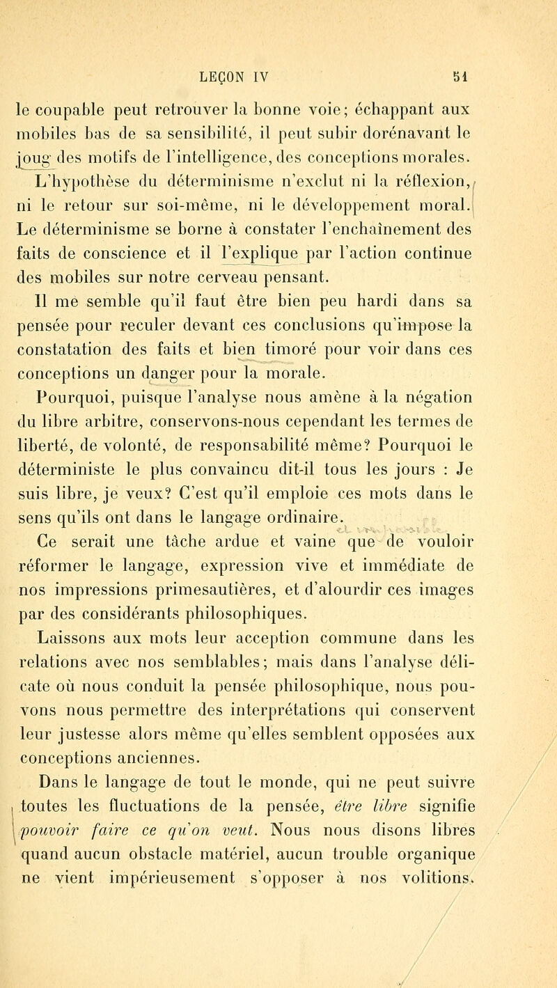 le coupable peut retrouver la bonne voie ; échappant aux mobiles bas de sa sensibilité, il peut subir dorénavant le j[oug' des motifs de l'intelligence, des conceptions morales. L'hypothèse du déterminisme n'exclut ni la réflexion,^^ ni le retour sur soi-même, ni le développement moral.j Le déterminisme se borne à constater l'enchaînement des faits de conscience et il l'explique par l'action continue des mobiles sur notre cerveau pensant. Il me semble qu'il faut être bien peu hardi dans sa pensée pour reculer devant ces conclusions qu'impose la constatation des faits et bien timoré pour voir dans ces conceptions un danger pour la morale. Pourquoi, puisque l'analyse nous amène à la négation du libre arbitre, conservons-nous cependant les termes de liberté, de volonté, de responsabilité même? Pourquoi le déterministe le plus convaincu dit-il tous les jours : Je suis libre, je veux? C'est qu'il emploie ces mots dans le sens qu'ils ont dans le langage ordinaire. Ce serait une tâche ardue et vaine que de vouloir réformer le langage, expression vive et immédiate de nos impressions primesautières, et d'alourdir ces images par des considérants philosophiques. Laissons aux mots leur acception commune dans les relations avec nos semblables ; mais dans l'analyse déli- cate où nous conduit la pensée philosophique, nous pou- vons nous permettre des interprétations qui conservent leur justesse alors même qu'elles semblent opposées aux conceptions anciennes. Dans le langage de tout le monde, qui ne peut suivre 1 toutes les fluctuations de la pensée, être libre signifie 1 pouvoir faire ce quon veut. Nous nous disons libres quand aucun obstacle matériel, aucun trouble organique ne vient impérieusement s'opposer à nos volitions.