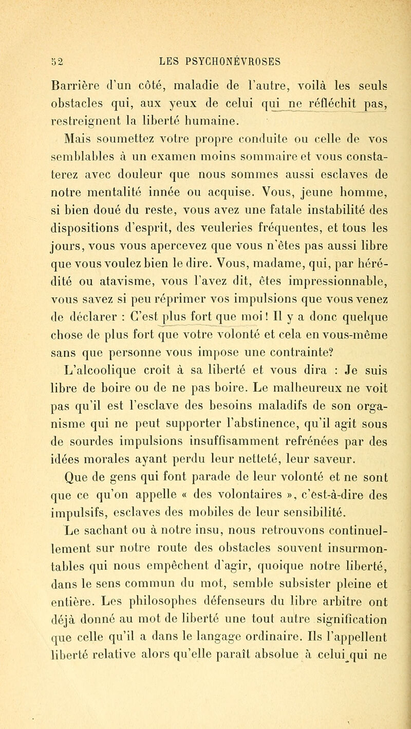 Barrière d'un côté, maladie de l'autre, voilà les seuls obstacles qui, aux yeux de celui qui ne réfléchit pas, restreignent la liberté humaine. Mais soumettez votre propre conduite ou celle de vos semblables à un examen moins sommaire et vous consta- terez avec douleur que nous sommes aussi esclaves de notre mentalité innée ou acquise. Vous, jeune homme, si bien doué du reste, vous avez une fatale instabilité des dispositions d'esprit, des veuleries fréquentes, et tous les jours, vous vous apercevez que vous n'êtes pas aussi libre que vous voulez bien le dire. Vous, madame, qui, par héré- dité ou atavisme, vous l'avez dit, êtes impressionnable, vous savez si peu réprimer vos impulsions que vous venez de déclarer : C'est plus fort que moi ! Il y a donc quelque chose de plus fort que votre volonté et cela en vous-même sans que personne vous impose une contrainte? L'alcoolique croit à sa liberté et vous dira : Je suis libre de boire ou de ne pas boire. Le malheureux ne voit pas qu'il est l'esclave des besoins maladifs de son orga- nisme qui ne peut supporter l'abstinence, qu'il agit sous de sourdes impulsions insuffisamment refrénées par des idées morales ayant perdu leur netteté, leur saveur. Que de gens qui font parade de leur volonté et ne sont que ce qu'on appelle « des volontaires », c'est-à-dire des impulsifs, esclaves des mobiles de leur sensibilité. Le sachant ou à notre insu, nous retrouvons continuel- lement sur notre route des obstacles souvent insurmon- tables qui nous empêchent d'agir, quoique notre liberté, dans le sens commun du mot, semble subsister pleine et entière. Les philosophes défenseurs du libre arbitre ont déjà donné au mot de liberté une tout autre signification que celle qu'il a dans le langage ordinaire. Ils l'appellent liberté relative alors qu'elle paraît absolue à celui qui ne