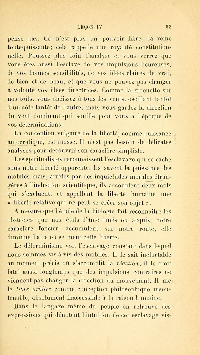 pense pas. Ce n'est plus un pouvoir libre, la reine toute-puissante; cela rappelle une royauté constitution- nelle. Poussez plus loin l'analyse et vous verrez que vous êtes aussi l'esclave de vos impulsions heureuses, de vos bonnes sensibilités, de vos idées claires de vrai, de bien et de beau, et que vous ne pouvez pas changer à volonté vos idées directrices. Gomme la girouette sur nos toits, vous obéissez à tous les vents, oscillant tantôt d'un côté tantôt de l'autre, mais vous gardez la direction du vent dominant qui souffle pour vous à l'époque de vos déterminations. La conception vulgaire de la liberté, comme puissance autocratique, est fausse. Il n'est pas besoin de délicates analyses pour découvrir son caractère simpliste. Les spiritualistes reconnaissent l'esclavage qui se cache sous notre liberté apparente. Ils savent la puissance des mobiles mais, arrêtés par des inquiétudes morales étran- gères à l'induction scientifique, ils accouplent deux mots qui s'excluent, et appellent la liberté humaine une ce liberté relative qui ne peut se créer son objet ». A mesure que l'étude de la biologie fait reconnaître les obstacles que nos états d'âme innés ou acquis, notre caractère foncier, accumulent sur notre route, elle diminue l'aire où se meut cette liberté. Le déterminisme voit l'esclavage constant dans lequel nous sommes vis-à-vis des mobiles. Il le sait inéluctable au moment précis où s'accomplit la réaction; il le croit fatal aussi longtemps que des impulsions contraires ne viennent pas changer la direction du mouvement. Il nie \ le libre arbitre comme conception philosophique insou- j tenable, absolument inaccessible à la raison humaine. Dans le langage même du peuple on retrouve des expressions qui dénotent l'intuition de cet esclavage vis-