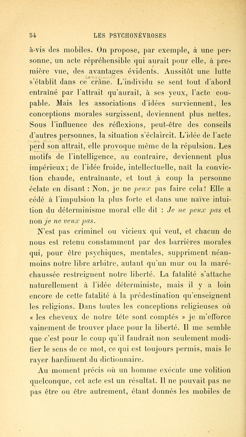 à-vis des mobiles. On propose, par exemple, à une per- sonne, un acte répréhensible qui aurait pour elle, à pre- mière vue, des avantages évidents. Aussitôt une lutte s établit dans ce crâne. L'individu se sent tout d'abord entraîné par l'attrait qu'aurait, à ses yeux, l'acte cou- pable. Mais les associations d'idées surviennent, les conceptions morales surgissent, deviennent plus nettes. Sous l'influence des réflexions, peut-être des conseils d'autres personnes, la situation s'éclaircit. L'idée de l'acte perd son attrait, elle provoque même de la répulsion. Les motifs de l'intelligence, au contraire, deviennent plus impérieux; de l'idée froide, intellectuelle, naît la convic- tion chaude, entraînante, et tout k coup la personne éclate en disant : Non, je ne jieux pas faire cela! Elle a cédé à l'impulsion la plus forte et dans une naïve intui- tion du déterminisme moral elle dit : Je ne peux pas et non Je ne veux pas. N'est pas criminel ou vicieux qui veut, et chacun de nous est retenu constamment par des barrières morales qui, pour être psychiques, mentales, suppriment néan- moins notre libre arbitre, autant qu'un mur ou la maré- chaussée restreignent notre liberté. La fatalité s'attache naturellement à l'idée déterministe, mais il y a loin encore de cette fatalité à la prédestination qu'enseignent les religions. Dans toutes les conceptions religieuses où « les cheveux de notre tête sont comptés » je m'efforce vainement de trouver place pour la liberté. Il me semble que c'est pour le coup qu'il faudrait non seulement modi- fier le sens de ce mot, ce qui est toujours permis, mais le rayer hardiment du dictionnaire. Au moment précis où un homme exécute une volition quelconque, cet acte est un résultat. Il ne pouvait pas ne pas être ou être autrement, étant donnés les mobiles de