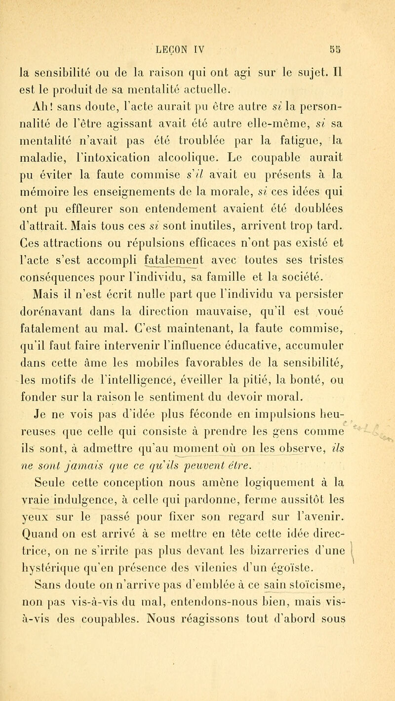 la sensibilité ou de la raison qui ont agi sur le sujet. Il est le produit de sa mentalité actuelle. Ah! sans doute, l'acte aurait pu être autre si la person- nalité de l'être agissant avait été autre elle-même, si sa mentalité n'avait pas été troublée par la fatigue, la maladie, l'intoxication alcoolique. Le coupable aurait pu éviter la faute commise s il avait eu présents à la mémoire les enseignements de la morale, si ces idées qui ont pu effleurer son entendement avaient été doublées d'attrait. Mais tous ces si sont inutiles, arrivent trop tard. Ces attractions ou répulsions efficaces n'ont pas existé et l'acte s'est accompli Paiement avec toutes ses tristes conséquences pour l'individu, sa famille et la société. Mais il n'est écrit nulle part que l'individu va persistef dorénavant dans la direction mauvaise, qu'il est voué fatalement au mal. C'est maintenant, la faute commise, qu'il faut faire intervenir l'influence éducative, accumuler dans cette âme les mobiles favorables de la sensibilité, les motifs de l'intelligence, éveiller la pitié, la bonté, ou fonder sur la raison le sentiment du devoir moral. Je ne vois pas d'idée plus féconde en impulsions heu- reuses que celle qui consiste à prendre les gens comme ils sont, à admettre qu'au moment oiî on les observe, ils ne sont jamais que ce quils peuvent être. Seule cette conception nous amène logiquement à la vraie indulgence, à celle qui pardonne, ferme aussitôt les yeux sur le passé pour fixer son regard sur l'avenir. Quand on est arrivé à se mettre en tête cette idée direc- trice, on ne s'irrite pas plus devant les bizarreries d'une hystérique qu'en présence des vilenies d'un égoïste. Sans doute on n'arrive pas d'emblée à ce sain stoïcisme, non pas vis-à-vis du mal, entendons-nous bien, mais vis- à-vis des coupables. Nous réagissons tout d'abord sous