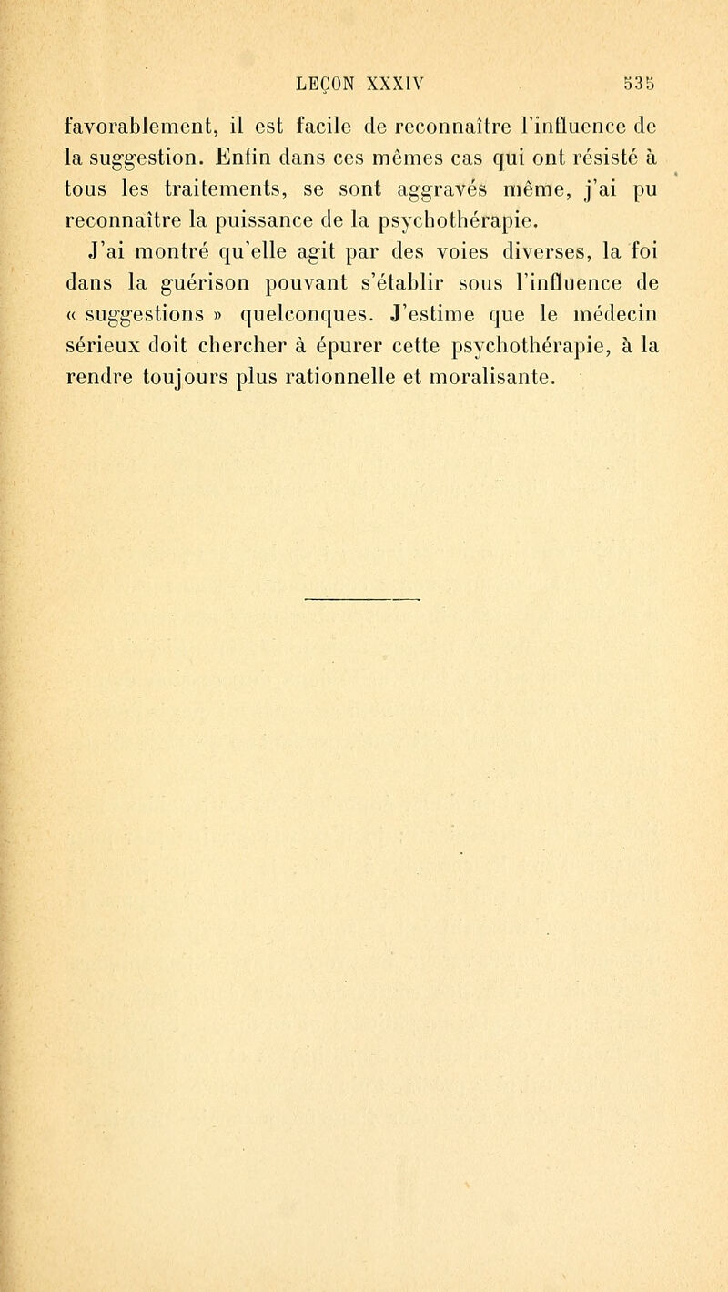 favorablement, il est facile de reconnaître l'influence de la suggestion. Enfin dans ces mêmes cas qui ont résisté à tous les traitements, se sont aggravés même, j'ai pu reconnaître la puissance de la psychothérapie. J'ai montré qu'elle agit par des voies diverses, la foi dans la guérison pouvant s'établir sous l'influence de « suggestions » quelconques. J'estime que le médecin sérieux doit chercher à épurer cette psychothérapie, à la rendre toujours plus rationnelle et moralisante.