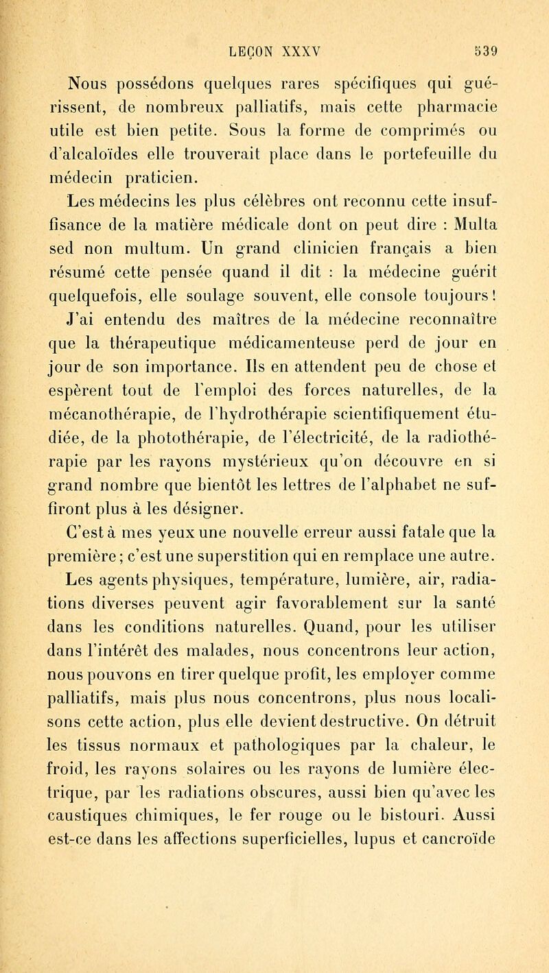 Nous possédons quelques rares spéciflques qui gué- rissent, de nombreux palliatifs, mais cette pharmacie utile est bien petite. Sous la forme de comprimés ou d'alcaloïdes elle trouverait place dans le portefeuille du médecin praticien. Les médecins les plus célèbres ont reconnu cette insuf- fisance de la matière médicale dont on peut dire : Multa sed non multum. Un grand clinicien français a bien résumé cette pensée quand il dit : la médecine guérit quelquefois, elle soulage souvent, elle console toujours ! J'ai entendu des maîtres de la médecine reconnaître que la thérapeutique médicamenteuse perd de jour en jour de son importance. Ils en attendent peu de chose et espèrent tout de Temploi des forces naturelles, de la mécanothérapie, de l'hydrothérapie scientifiquement étu- diée, de la photothérapie, de l'électricité, de la radiothé- rapie par les rayons mystérieux qu'on découvre en si grand nombre que bientôt les lettres de l'alphabet ne suf- firont plus à les désigner. C'est à mes yeux une nouvelle erreur aussi fatale que la première ; c'est une superstition qui en remplace une autre. Les agents physiques, température, lumière, air, radia- tions diverses peuvent agir favorablement sur la santé dans les conditions naturelles. Quand, pour les utiliser dans l'intérêt des malades, nous concentrons leur action, nous pouvons en tirer quelque profit, les employer comme palliatifs, mais plus nous concentrons, plus nous locali- sons cette action, plus elle devient destructive. On détruit les tissus normaux et pathologiques par la chaleur, le froid, les rayons solaires ou les rayons de lumière élec- trique, par les radiations obscures, aussi bien qu'avec les caustiques chimiques, le fer rouge ou le bistouri. Aussi est-ce dans les affections superficielles, lupus et cancroïde