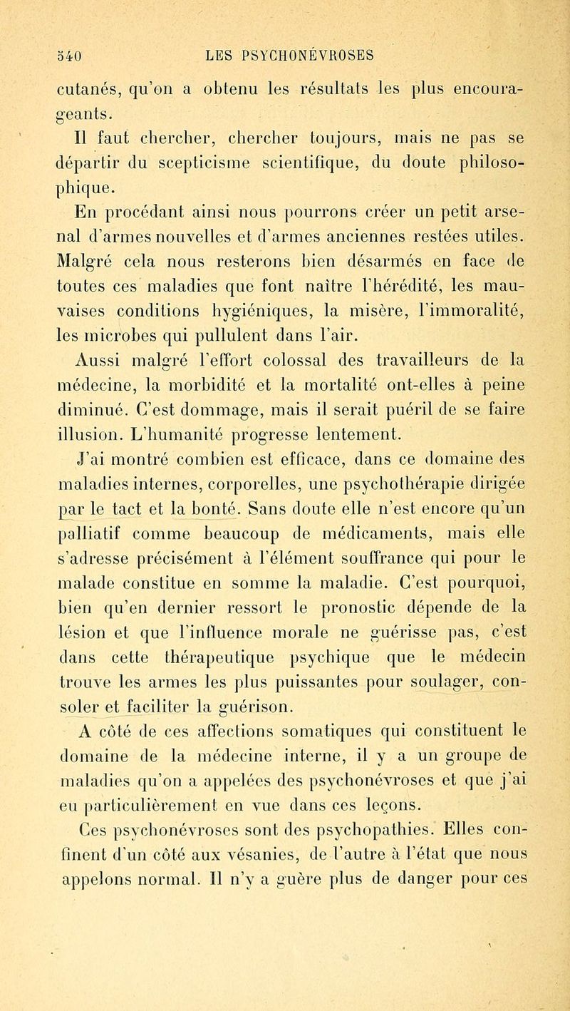 cutanés, qu'on a obtenu les résultats les plus encoura- geants. Il faut chercher, chercher toujours, mais ne pas se départir du scepticisme scientifique, du doute philoso- phique. En procédant ainsi nous pourrons créer un petit arse- nal d'armes nouvelles et d'armes anciennes restées utiles. Malgré cela nous resterons bien désarmés en face de toutes ces maladies que font naître l'hérédité, les mau- vaises conditions hygiéniques, la misère, l'immoralité, les microbes qui pullulent dans l'air. Aussi malgré l'efîort colossal des travailleurs de la médecine, la morbidité et la mortalité ont-elles à peine diminué. C'est dommage, mais il serait puéril de se faire illusion. L'humanité progresse lentement. J'ai montré combien est efflcace, dans ce domaine des maladies internes, corporelles, une psychothérapie dirigée par le tact et la bonté. Sans doute elle n'est encore qu'un palliatif comme beaucoup de médicaments, mais elle s'adresse précisément à l'élément souffrance qui pour le malade constitue en somme la maladie. C'est pourquoi, bien qu'en dernier ressort le pronostic dépende de la lésion et que l'influence morale ne guérisse pas, c'est dans cette thérapeutique psychique que le médecin trouve les armes les plus puissantes pour soulager, con- soler et faciliter la guérison. A côté de ces affections somatiques qui constituent le domaine de la médecine interne, il y a un groupe de maladies qu'on a appelées des psychonévroses et que j'ai eu particulièrement en vue dans ces leçons. Ces psvchonévroses sont des psychopathies. Elles con- finent d'un côté aux vésanies, de l'autre à l'état que nous appelons normal. 11 n'y a guère plus de danger pour ces