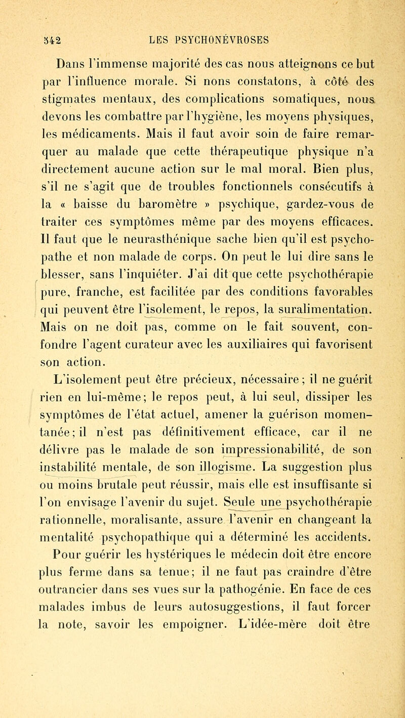 Dans l'immense majorité des cas nous atteignons ce but par l'influence morale. Si nons constatons, à côté des stigmates mentaux, des complications somatiques, noua devons les combattre par l'hygiène, les moyens physiques, les médicaments. Mais il faut avoir soin de faire remar- quer au malade que cette thérapeutique physique n'a directement aucune action sur le mal moral. Bien plus, s'il ne s'agit que de troubles fonctionnels consécutifs à la « baisse du baromètre » psychique, gardez-vous de traiter ces symptômes même par des moyens efficaces. Il faut que le neurasthénique sache bien qu'il est psycho- pathe et non malade de corps. On peut le lui dire sans le blesser, sans l'inquiéter. J'ai dit que cette psychothérapie pure, franche, est facilitée par des conditions favorables qui peuvent être l'isolement, le repos, la suralimentation. Mais on ne doit pas, comme on le fait souvent, con- fondre l'agent curateur avec les auxiliaires qui favorisent son action. L'isolement peut être précieux, nécessaire; il ne guérit rien en lui-même; le repos peut, à lui seul, dissiper les symptômes de l'état actuel, amener la guérison momen- tanée; il n'est pas définitivement efficace, car il ne délivre pas le malade de son impressionabilité, de son instabilité mentale, de son illogisme. La suggestion plus ou moins brutale peut réussir, mais elle est insuffisante si l'on envisage l'avenir du sujet. Seule une psychothérapie rationnelle, moralisante, assure l'avenir en changeant la mentalité psychopathique qui a déterminé les accidents. Pour guérir les hystériques le médecin doit être encore plus ferme dans sa tenue; il ne faut pas craindre d'être outrancier dans ses vues sur la pathogénie. En face de ces malades imbus de leurs autosuggestions, il faut forcer la note, savoir les empoigner. L'idée-mère doit être