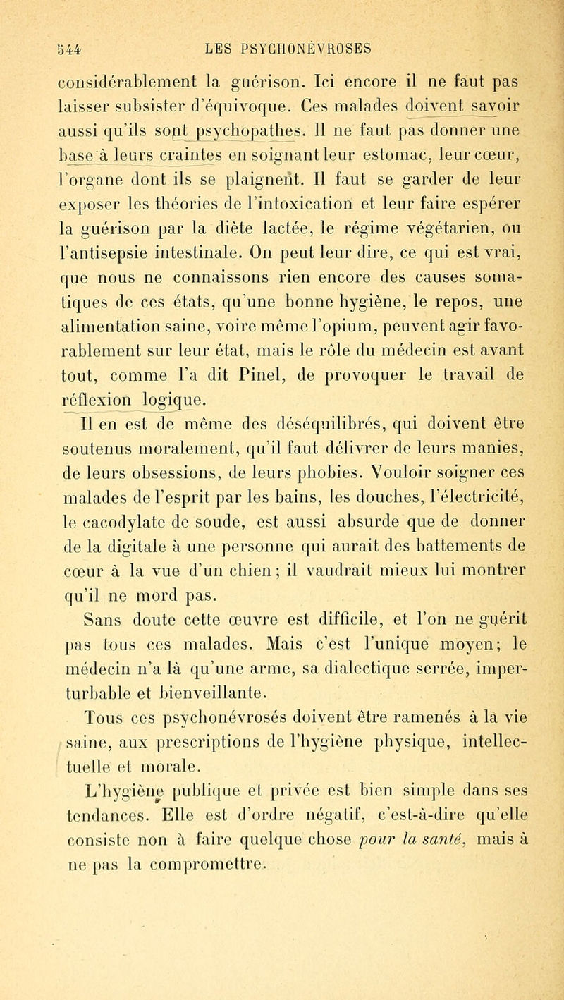 considérablement la guérison. Ici encore il ne faut pas laisser subsister d'équivoque. Ces malades doivent_savoir aussi qu'ils sojit psychopathes. 11 ne faut pas donner une base à leurs craintes en soignant leur estomac, leur cœur, l'organe dont ils se plaignent. Il faut se garder de leur exposer les théories de l'intoxication et leur faire espérer la guérison par la diète lactée, le régime végétarien, ou l'antisepsie intestinale. On peut leur dire, ce qui est vrai, que nous ne connaissons rien encore des causes soma- tiques de ces états, qu'une bonne hygiène, le repos, une alimentation saine, voire même l'opium, peuvent agir favo- rablement sur leur état, mais le rôle du médecin est avant tout, comme l'a dit Pinel, de provoquer le travail de réflexion logique. Il en est de même des déséquilibrés, qui doivent être soutenus moralement, qu'il faut délivrer de leurs manies, de leurs obsessions, de leurs phobies. Vouloir soigner ces malades de l'esprit par les bains, les douches, l'électricité, le cacodylate de soude, est aussi absurde que de donner de la digitale à une personne qui aurait des battements de cœur à la vue d'un chien ; il vaudrait mieux lui montrer qu'il ne mord pas. Sans doute cette œuvre est difficile, et l'on ne guérit pas tous ces malades. Mais c'est l'unique moyen; le médecin n'a là qu'une arme, sa dialectique serrée, imper- turbable et lîienveillante. Tous ces psychonévrosés doivent être ramenés à la vie saine, aux prescriptions de l'hygiène physique, intellec- tuelle et morale. L'hygiène publique et privée est bien simple dans ses tendances. Elle est d'ordre négatif, c'est-à-dire qu'elle consiste non à faire quelque chose pour la santé, mais à ne pas la compromettre.