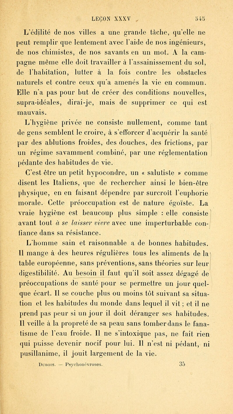 L'édilité de nos villes a une grande tâche, qu'elle ne peut remplir que lentement avec l'aide de nos ingénieurs, de nos chimistes, de nos savants en un mot. A la cam- pagne même elle doit travailler à l'assainissement du sol, de l'hahitation, lutter à la fois contre les obstacles naturels et contre ceux qu'a amenés la vie en commun. Elle n'a pas pour but de créer des conditions nouvelles, supra-idéales, dirai-je, mais de supprimer ce qui est mauvais. L'hygiène privée ne consiste nullement, comme tant de gens semblent le croire, à s'efforcer d'acquérir la santé par des ablutions froides, des douches, des frictions, par un régime savamment combiné, par une réglementation pédante des habitudes de vie. C'est être un petit hypocondre, un « salutiste » comme disent les Italiens, que de rechercher ainsi le bien-être physique, en en faisant dépendre par surcroît l'euphorie morale. Cette préoccupation est de nature égoïste. La vraie hygiène est beaucoup plus simple : elle consiste avant tout à se laisser vivre avec une imperturbable con- fiance dans sa résistance. L'homme sain et raisonnable a de bonnes habitudes. Il mange à des heures régulières tous les aliments de la table européenne, sans préventions, sans théories sur leur digestibilité. Au besoin il faut qu'il soit assez dégagé de préoccupations de santé pour se permettre un jour quel- que écart. Il se couche plus ou moins tôt suivant sa situa- tion et les habitudes du monde dans lequel il vit ; et il ne prend pas peur si un jour il doit déranger ses habitudes. Il veille à la propreté de sa peau sans tomber dans le fana- tisme de l'eau froide. Il ne s'intoxique pas, ne fait rien qui puisse devenir nocif pour lui. Il n'est ni pédant, ni pusillanime, il jouit largement de la vie. Dubois. — Psychonévroses. 35