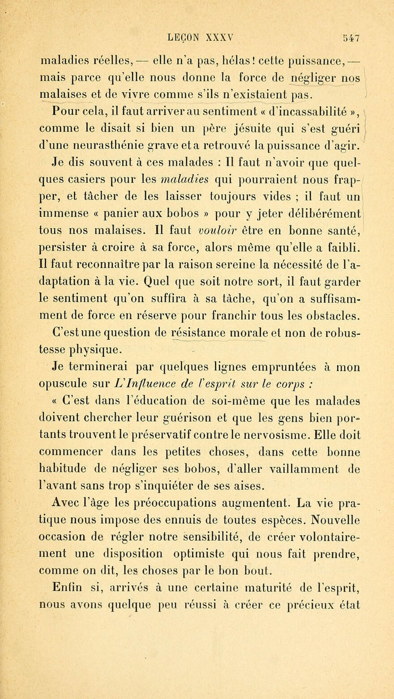 maladies réelles,^— elle n'a pas, hélas! cette puissance,— mais parce qu'elle nous donne la force de négliger nos malaises et de vivre comme s'ils n'existaient pas. Pour cela, il faut arriver au sentiment « d'incassabilité », comme le disait si bien un père jésuite qui s'est guéri d'une neurasthénie grave et a retrouvé la puissance d'agir. Je dis souvent à ces malades : Il faut n'avoir que quel- ques casiers pour les maladies qui pourraient nous frap- per, et tâcher de les laisser toujours vides ; il faut um immense « panier aux bobos » pour y jeter délibérément tous nos malaises. Il faut vouloh' être en bonne santé, persister à croire à sa force, alors même qu'elle a faibli. Il faut reconnaître par la raison sereine la nécessité de l'a- daptation à la vie. Quel que soit notre sort, il faut garder le sentiment qu'on suffira à sa tâche, qu'on a suffisam- ment de force en réserve pour franchir tous les obstacles. C'est une question de résistance morale et non de robus- tesse physique. Je terminerai par quelques lignes empruntées à mon opuscule sur VInfluence de Cesprit sur le corps : c( C'est dans l'éducation de soi-même que les malades doivent chercher leur guérison et que les gens bien por- tants trouvent le préservatif contre le nervosisme. Elle doit commencer dans les petites choses, dans cette bonne habitude de négliger ses bobos, d'aller vaillamment de l'avant sans trop s'inquiéter de ses aises. Avec l'âge les préoccupations augmentent. La vie pra- tique nous impose des ennuis de toutes espèces. Nouvelle occasion de régler notre sensibilité, de créer volontaire- ment une disposition optimiste qui nous fait prendre, comme on dit, les choses par le bon bout. Enfin si, arrivés à une certaine maturité de l'esprit, nous avons quelque peu réussi à créer ce précieux état