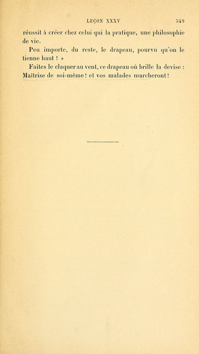 réussit à créer chez celui qui la pratique, une philosophie de vie. Peu importe, du reste, le drapeau, pourvu ({u'on le tienne haut ! » Faites le claquer au vent, ce drapeau oi^i brille la devise : Maîtrise de soi-même! et vos malades marcheront!