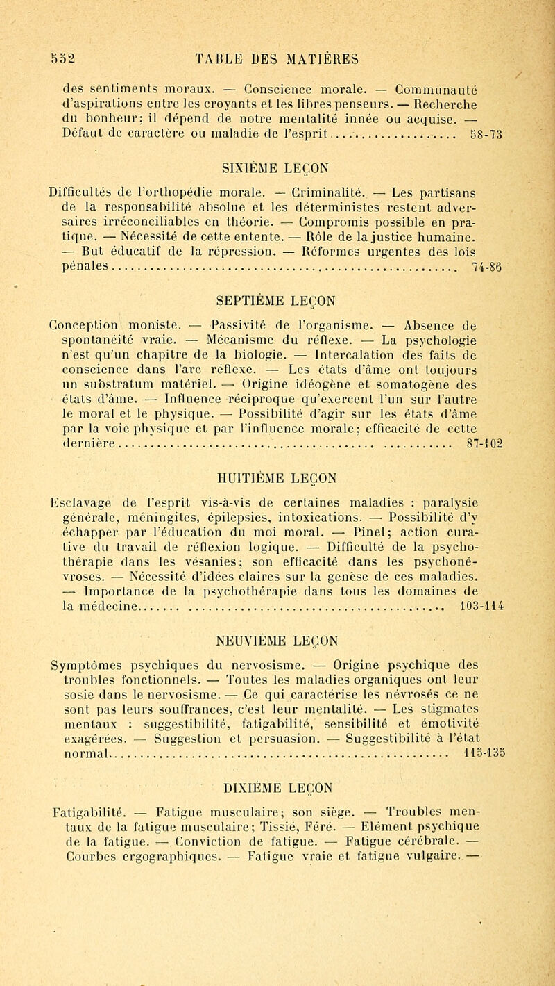 des sentiments moraux. — Conscience morale. — Communauté d'aspirations entre les croyants et les libres penseurs. — Recherche du bonheur; il dépend de notre mentalité innée ou acquise. — Défaut de caractère ou maladie de l'esprit • 58-73 SIXIÈME LEÇON Difficultés de l'orthopédie morale. — Criminalité. — Les partisans de la responsabilité absolue et les déterministes restent adver- saires irréconciliables en théorie. — Compromis possible en pra- tique. — Nécessité de cette entente. — Rôle de la justice humaine. — But éducatif de la répression. — Réformes urgentes des lois pénales 74-86 SEPTIÈME LEÇON Conception moniste. — Passivité de l'organisme. — Absence de spontanéité vraie. — Mécanisme du réflexe. — La psychologie n'est qu'un chapitre de la biologie. — Intercalation des faits de conscience dans l'arc réflexe. — Les états d'âme ont toujours un substratum matériel. —■ Origine idéogène et somatogène des états d'âme. — Influence réciproque qu'exercent l'un sur l'autre le moral et le physique. — Possibilité d'agir sur les états d'âme par la voie physique et par l'influence morale; efficacité de cette dernière . 87-102 HUITIÈME LEÇON Esclavage de l'esprit vis-à-vis de certaines maladies : paralysie générale, méningites, épilepsies, intoxications. — Possibilité d'y échapper par l'éducation du moi moral. — Pinel; action cura- live du travail de réflexion logique. — Difficulté de la psycho- thérapie dans les vésanies; son efficacité dans les psychoné- vroses. — Nécessité d'idées claires sur la genèse de ces maladies. — Importance de la psychothérapie dans tous les domaines de la médecine 103-114 NEUVIÈME LEÇON Symptômes psychiques du nervosisme. — Origine psychique des troubles fonctionnels. — Toutes les maladies organiques ont leur sosie dans le nervosisme. —■ Ce qui caractérise les névrosés ce ne sont pas leurs souffrances, c'est leur mentalité. — Les stigmates mentaux : suggestibilité, fatigabilité, sensibilité et émotivité exagérées. — Suggestion et persuasion. — Suggestibilité à l'état normal 113-135 DIXIÈME LEÇON Fatigabilité. — Fatigue musculaire; son siège. — Troubles men- taux de la fatigue musculaire; Tissié, Féré. — Elément psychique de la fatigue. — Conviction de fatigue. — Fatigue cérébrale. — Courbes ergographiques. — Fatigue vraie et fatigue vulgaire. —