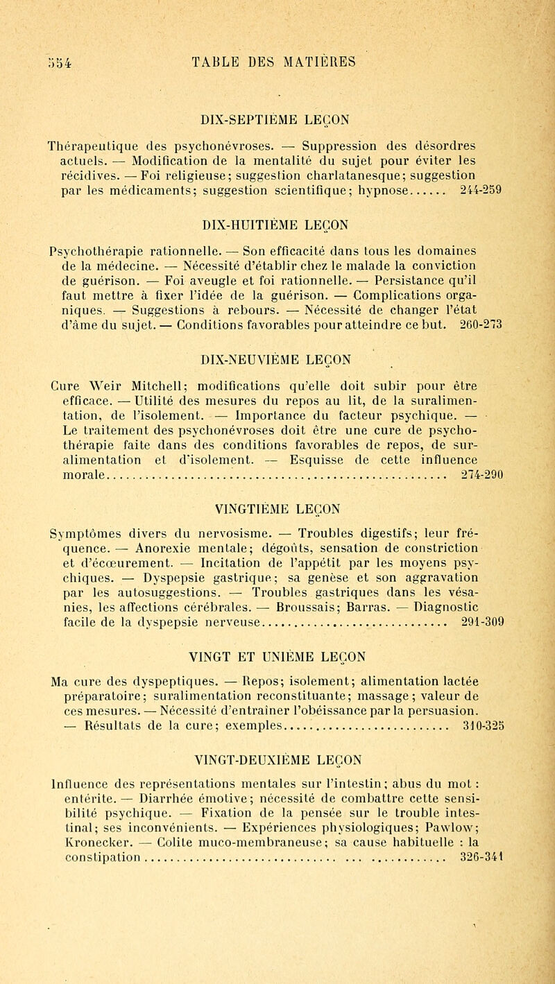 DlX-SEPTlÉME LEÇON Thérapeutique des psychonévroses. — Suppression des désordres actuels. — Modification de la mentalité du sujet pour éviter les récidives. — Foi religieuse; suggestion charlatanesque; suggestion par les médicaments; suggestion scientifique; hypnose 244-259 DIX-HUITIÈME LEÇON Psychotliérapie rationnelle. — Son efficacité dans tous les domaines de la médecine. — Nécessité d'établir chez le malade la conviction de guérison. — Foi aveugle et foi rationnelle. — Persistance qu'il faut mettre à fixer l'idée de la guérison. — Complications orga- niques. — Suggestions à rebours. — Nécessité de changer l'état d'àme du sujet. — Conditions favorables pour atteindre ce but. 260-273 DIX-NEUVIÈME LEÇON Cure Weir Mitchell; modifications qu'elle doit subir pour être efficace. — Utilité des mesures du repos au lit, de la suralimen- tation, de l'isolement. — Importance du facteur psychique. — Le traitement des psychonévroses doit être une cure de psycho- thérapie faite dans des conditions favorables de repos, de sur- alimentation et d'isolement. — Esquisse de cette influence morale 274-290 VINGTIÈME LEÇON Symptômes divers du nervosisme. — Troubles digestifs; leur fré- quence. — Anorexie mentale; dégoûts, sensation de constriction et d'écœurement. — Incitation de l'appétit par les moyens psy- chiques. — Dyspepsie gastrique; sa genèse et son aggravation par les autosuggestions. — Troubles gastriques dans les vésa- nies, les afTections cérébrales. —■ Broussais; Barras. — Diagnostic facile de la dyspepsie nerveuse 291-309 VINGT ET UNIÈME LEÇON Ma cure des dyspeptiques. — Repos; isolement; alimentation lactée préparatoire; suralimentation reconstituante; massage; valeur de ces mesures. — Nécessité d'entraîner l'obéissance par la persuasion. — Résultats de la cure; exemples 310-325 VINGT-DEUXIÈME LEÇON Influence des représentations mentales sur l'intestin; abus du mot : entérite.— Diarrhée émotive; nécessité de combattre cette sensi- bilité psychique. — Fixation de la pensée sur le trouble intes- tinal; ses inconvénients. — Expériences physiologiques; Pawlow; Kronecker. — Colite muco-membraneuse; sa cause habituelle : la constipation 326-341