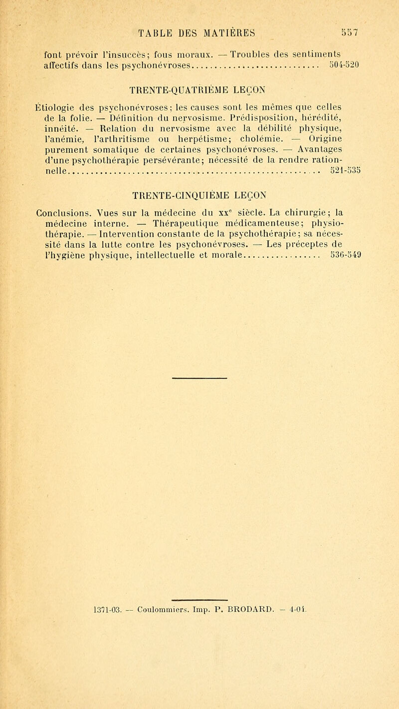 font prévoir l'insuccès; fous moraux. —Troubles des sentiments affectifs dans les psychonévroses oOi-520 TRENTE-QUATRIÈME LEÇON Éliologie des psychonévroses; les causes sont les mêmes que celles de la folie. — Définition du nervosisme. Prédisposition, hérédité, innéité. — Relation du nervosisme avec la débilité physique, l'anémie, l'arthritisme ou herpétisme; cholémie. — Origine purement somatique de certaines psychonévroses. — Avantages d'une psychothérapie persévérante; nécessité de la rendre ration- nelle 321-535 TRENTE-CINQUIÈME LEÇON Conclusions. Vues sur la médecine du xx° siècle. La chirurgie; la médecine interne. — Thérapeutique médicamenteuse; physio- thérapie. — Intervention constante de la psychothérapie; sa néces- sité dans la lutte contre les psychonévroses. — Les préceptes de l'hygiène physique, intellectuelle et morale 536-549 1371-03. — Coulommiers. Imp. P. BRODARD. - 4-0i.
