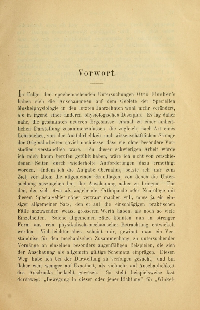 Vorwort. In Folge der epochemachenden Untersuchungen Otto Fischer's haben sich die Anschauungen auf dem Gebiete der Speciellen Muskelphysiologie in den letzten Jahrzehnten wohl mehr verändert, als in irgend einer anderen physiologischen Disciplin. Es lag daher nahe, die gesammten neueren Ergebnisse einmal zu einer einheit- lichen Darstellung zusammenzufassen, die zugleich, nach Art eines Lehrbuches, von der Ausführlichkeit und wissenschaftlichen Strenge der Originalarbeiten soviel nachliesse, dass sie ohne besondere Vor- studien verständlich wäre. Zu dieser schwierigen Arbeit würde ich mich kaum berufen gefühlt haben, wäre ich nicht von verschie- denen Seiten durch wiederholte Aufforderungen dazu ermuthigt worden. Indem ich die Aufgabe übernahm, setzte ich mir zum Ziel, vor allem die allgemeinen Grundlagen, von denen die Unter- suchung auszugehen hat, der Anschauung näher zu bringen. Für den, der sich etwa als angehender Orthopaede oder Neurologe mit diesem Specialgebiet näher vertraut machen will, muss ja ein ein- ziger allgemeiner Satz, den er auf die einschlägigen praktischen Fälle anzuwenden weiss, grösseren Werth haben, als noch so viele Einzelheiten. Solche allgemeinen Sätze könnten nun in strenger Form aus rein physikalisch-mechanischer Betrachtung entwickelt werden. Viel leichter aber, scheint mir, gewinnt man ein Ver- ständniss für den mechanischen Zusammenhang zu untersuchender Vorgänge an einzelnen besonders augenfälligen Beispielen, die sich der Anschauung als allgemein gültige Schemata einprägen. Diesen Weg habe ich bei der Darstellung zu verfolgen gesucht, und bin daher weit weniger auf Exactheit, als vielmehr auf Anschaulichkeit des Ausdrucks bedacht gewesen. So steht beispielsweise fast durchweg: „Bewegung in dieser oder jener Richtung für „Winkel-