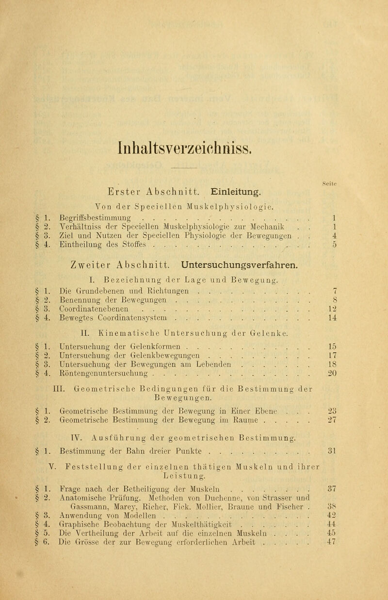 Erster Abschnitt. Einleitung. Von der Speciellen Muskelphysiologie. § 1. Begriffsbestimmung 1 § 2. Verhältniss der Speciellen Muskeiphysiologie zur Mechanik . . 1 § 3. Ziel und Nutzen der Speciellen Physiologie der Bewegungen . . 4 § 4. Eintheilung des Stoffes . 5 Zweiter Abschnitt. Untersuchungsverfahren. I. Bezeichnung der Lage und Bewegung. § 1. Die Grundebenen und Riclitungen 7 § 2. Benennung der Bewegungen 8 § o. Coordinatenebenen 12 § 4. Bewegtes Coordinatensystem 14 IL Kinematische Untersuchung der Gelenke. § 1. Untersuchung der Gelenkformen 15 § 2. Untersuchung der Gelenkbewegungen 17 § 3. Untersuchung der Bewegungen am Lebenden 18 § 4. Röntengcnuntersuchung 20 IIl. Geometrische Bedingungen für die Bestimmung der Bewegungen. § 1. Geometrische Bestimmung der Bewegung in Einer Ebene ... 23 § 2. Geometrische Bestimmung der Bewegung im Räume 27 TV. Ausführung der geometrischen Bestimmung. § 1. Bestimmung der Bahn dreier Punkte 31 V. Feststellung der einzelnen thätigen Muskeln und ihrer Leistung. § 1. Frage nach der Betheiligung der Muskeln 37 § 2. Anatomische Prüfung. Methoden von Duchenne, von Strasser und Gassmann, Marey, Richer, Fick. Mollier, Braune und Fischer . 38 § 3. Anwendung von Modellen 42 § 4. Graphische Beobachtung der Muskelthatigkeit 44 § 5. Die Vertheilung der Arbeit auf die einzelnen Muskelu .... 45