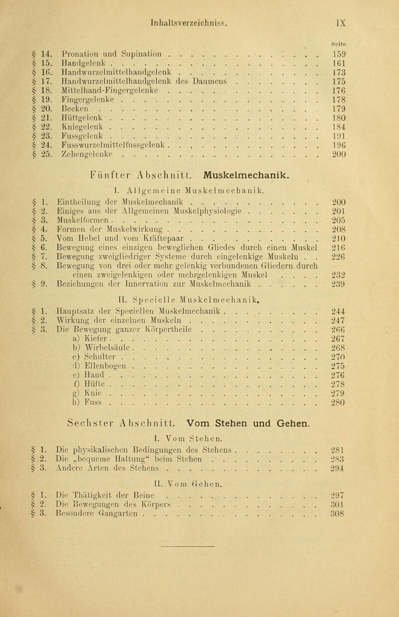 Seite ij 14. Proiialioii imd .Siipiiiaiioii 159 § 15. llaDilgolcnk 161 § Ifi. ]fan(i\vmv,clmitt('lliandgel(;rik 173 § 17. Jlandwurzeliriittelhandgelenk des Daumens 175 § 18. Mittclliand-Fingergelenke 176 § 19. Fingergelcnke 178 ^ 20. Becken ; . . 179 ^ 21. Hültgelenk 180 § 22. Kniegelenk 184 I 23. Fussgelcnk 191 § 24. Fusswurzelmittelfnssgelenk . . , 196 § 25. Zehengelenke 200 Fünfter Abschnitt. Muskelmechanik. 1. Allgemeine Muskeimeehanik. Eintheilung der Muskelmechanik 200 Einiges aus der Allgemeinen Muskelphysiologie 201 Muskel formen 205 Formen der Muskelwirkung 208 Vom Hebel und vom Kräftepaar 210 Bewegung eines einzigen beweglichen Gliedes durch einen Muskel 216 Bewegung zweigliedriger Systeme durch eingelenkige Muskeln . . 226 Bewegung von drei oder mehr gelenkig verbundenen Gliedern durch einen zweigelenldgen oder mehrgelenkigen Muskel .... 232 § 9. Beziehungen der Innervation zur Muskelmechanik 239 IL Specieile Muskelmechanik. § 1. Hauptsatz der Speciellen Muskelmeclaanik 244 § 2. Wirkung der einzelnen Muskeln 247 § 3. Die Bewegung ganzer Körpertheile 266 a) Kiefer 267 b) Wirbelsäule 268 c) Schulter 270 d) Ellenbogen 275 e) Hand 276 f) Hüfte 278 g) Knie 279 h) Fuss 280 Sechster Abschnitt. Vom Stehen und Gehen. I. Vom Stehen. § 1. Die physikalischen Bedingungen des Stehens 281 § 2. Die „bequeme Haltung beim Stehen 2S3 § 3. Andere Arten des Stehens 294 II. Vom Gehen. § 1. Die Thätigkeit der Beine 297 § 2. Die Bewegungen des Körpers 301 § 3. Besondere Gangarten 308 § 1, ^ 2. § 3, ^ 4. § 5. § 6. § 7. ^ 8.