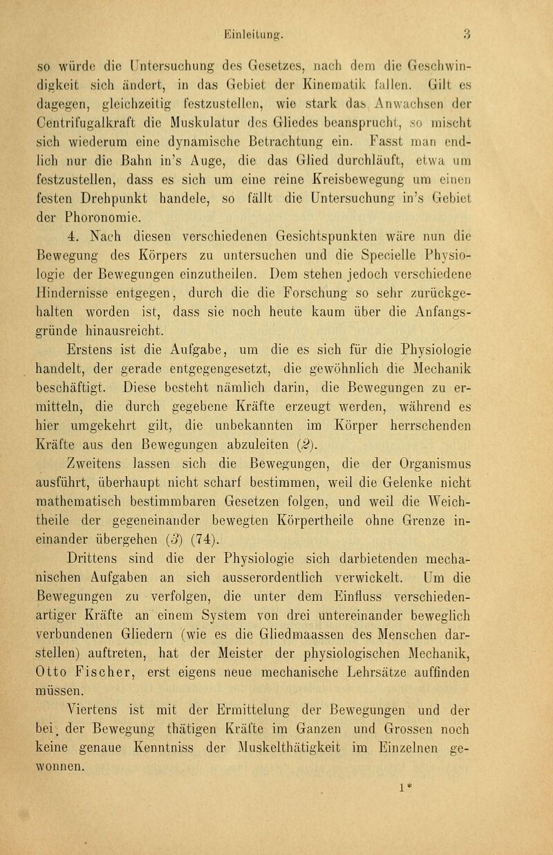 SO würd(3 die Untersuchung des Gesetzes, nach dem die Geschwin- digkeit sich ändert, in das Gebiet der Kinematik fallen. Gilt es dagegen, gleichzeitig festzustellen, wie stark das Anwachsen der Oentrifugalkraft die Muskulatur des Gliedes beansprucht, so nnischt sich wiederum eine dynamische Betrachtung ein. Fasst man end- lich nur die Bahn in's Auge, die das Glied durchläuft, etwa um festzustellen, dass es sich um eine reine Kreisbewegung um einen festen Drehpunkt handele, so fällt die Untersuchung in's Gebiet der Phoronomie. 4. Nach diesen verschiedenen Gesichtspunkten wäre nun die Bewegung des Körpers zu untersuchen und die Specielle Physio- logie der Bewegungen einzutheilen. Dem stehen jedoch verschiedene Hindernisse entgegen, durch die die Forschung so sehr zurückge- halten worden ist, dass sie noch heute kaum über die Anfangs- gründe hinausreicht. Erstens ist die Aufgabe, um die es sich für die Physiologie handelt, der gerade entgegengesetzt, die gewöhnlich die Mechanik beschäftigt. Diese bestf3ht nämlich darin, die Bewegungen zu er- mitteln, die durch gegebene Kräfte erzeugt werden, während es hier umgekehrt gilt, die unbekannten im Körper herrschenden Kräfte aus den Bewegungen abzuleiten {2). Zweitens lassen sich die Bewegungen, die der Organismus ausführt, überhaupt nicht scharf bestimmen, weil die Gelenke nicht mathematisch bestimmbaren Gesetzen folgen, und weil die Weich- theile der gegeneinander bewegten Körpertheile ohne Grenze in- einander übergehen (5) (74). Drittens sind die der Physiologie sich darbietenden mecha- nischen Aufgaben an sich ausserordentlich verwickelt. Um die Bewegungen zu verfolgen, die unter dem Einfluss verschieden- artiger Kräfte an einem System von drei untereinander beweglich verbundenen Gliedern (wie es die Gliedmaassen des Menschen dar- stellen) auftreten, hat der Meister der physiologischen Mechanik, Otto Fischer, erst eigens neue mechanische Lehrsätze auffinden müssen. Viertens ist mit der Ermittelung der Bewegungen und der bei_ der Bewegung thätigen Kräfte im Ganzen und Grossen noch keine genaue Kenntniss der ]\Iuskelthätigkeit im Einzelnen ge- wonnen.