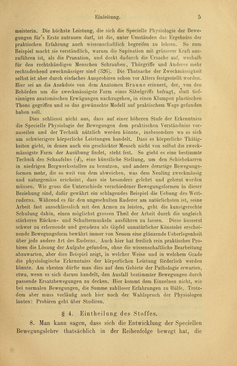 meisterin. Die liöchste Leistung, die sicli die Specielio J:'hysiologie der Bewe- gungen für's Erste zutrauen darf, ist die, unter Umständen das Ergebniss der praktischen Erfahrung auch wissenschaftlich begreifen zu lehren. So zum Beispiel macht sie verständlich, warum die Supination mit grösserer Kraft aus- zuführen ist, als die Pronation, und deckt dadurch die Ursache auf, weshalb für den rechtshändigen Menschen Schrauben, Thürgriffe und Anderes mehr rechtsdrehend zweckmässiger sind (32G). Die Thatsache der Zweckmässigkeit selbst ist aber durch einfaches Ausprobiren schon vor Alters festgestellt worden. Hier sei an die Anekdote von dem Anatomen Braune erinnert, der, von den Behörden um die zweckmässigste Form eines Säbelgriffs befragt, statt tief- sinnigen anatomischen Erwägungen nachzugehen, in einen Klumpen plastischen Thons gegriffen und so das gewünschte Modell auf praktischem Wege gefunden haben soll. Dies schliessi nicht aus, dass auf einer höheren Stufe der Erkenntniss die Specielle Physiologie der Bewegungen dem praktischen Verständniss vor- auseilen und der Technik nützlich werden könnte, insbesondere wo es sich um schwierigere körperliche Leistungen handelt. Dass es körperliche Thätig- keiten giebt, in denen auch ein geschickter Mensch nicht von selbst die zweck- mässigste Form der Ausübung findet, steht fest. So giebt es eine bestimmte Technik des Schaufeins (4)j eine künstliche Stellung, um den Schiebekarren in niedrigen Bcrgwerksstollen zu benutzen, und andere derartige Bewegungs- formen mehr, die so weit von dem abweichen, was dem Neuling zweckmässig und naturgemäss erscheint, dass sie besonders gelehrt und gelernt werden müssen. Wie gross die Unterschiede verschiedener Bewegungsformen in dieser Beziehung sind, dafür gewährt ein schlagendes Beispiel die Uebung des Wett- ruderns. Während es für den ungeschulten Ruderer am natürlichsten ist, seine Arbeit fast ausschliesslich mit den Armen zu leisten, geht die kunstgerechte Schulung dahin, einen möglichst grossen Theil der Arbeit durch die ungleich stärkeren Rücken- und Schultermuskeln ausführen zu lassen. Diese äusserst schwer zu erlernende und geradezu als Gipfel unnatürlicher Künstelei erschei- nende Bewegungsform bewährt immer von Neuem eine glänzende Ueberlegenheit über jede andere Art des Ruderns. Auch hier hat freilich rein praktisches Pro- biren die Lösung der Aufgabe gefunden, ohne die wissenschaftliche Bearbeitung abzuwarten, aber dies Beispiel zeigt, in welcher Weise und in welchem Grade die physiologische Erkenntniss der körperlichen Leistung förderlich werden könnte. Am ehesten dürfte man dies auf dem Gebiete der Pathologie erwarten, etwa, wenn es sich darum handelt, den Ausfall bestimmter Bewegungen durch passende Ersatzbewegungen zu decken. Hier kommt dem Einzelnen nicht, wie bei normalen Bewegungen, die Summe zahlloser Erfahrungen zu Hülfe. Trotz- dem aber muss vorläufig auch hier noch der Wahlspruch der Physiologen lauten: Probiren geht über Studiren. § 4. Eintheilung des Stoffes. 8. Man kann sagen, dass sich die Entwicklung der Speciellen Bewegungslehre thatsächlich in der Reihenfolge bewegt hat, die