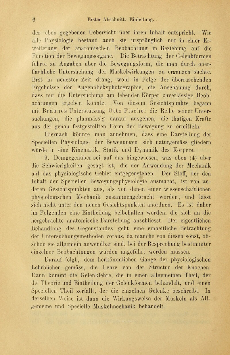 der eben gegebenen üebersicht über ihren Inhalt entspricht. Wie alle Physiologie bestand auch sie ursprünglich nur in einer Er- weiterung der anatomischen Beobachtung in Beziehung auf die Function der Bewegungsorgane. Die Betrachtung der Gelenkformen führte zu Angaben über die Bewegungsform, die man durch ober- flächliche Untersuchung der Muskelwirkungen zu ergänzen suchte. Erst in neuester Zeit drang, wohl in Folge der überraschenden Ergebnisse der Augenblicksphotographie, die Anschauung durch, dass nur die Untersuchung am lebenden Körper zuverlässige Beob- achtungen ergeben könnte. Von diesem Gesichtspunkte begann mit Braunes Unterstützung Otto Fischer die Reihe seiner Unter- suchungen, die planmässig darauf ausgehen, die thätigen Kräfte aus der genau festgestellten Form der Bewegung zu ermitteln. Hiernach könnte man annehmen, dass eine Darstellung der Speciellen Physiologie der Bewegungen sich naturgemäss gliedern würde in eine Kinematik, Statik und Dynamik des Körpers. 9. Demgegenüber sei auf das hingewiesen, was oben (4) über die Schwierigkeiten gesagt ist, die der Anwendung der Mechanik auf das physiologische Gebiet entgegenstehen. Der Stoff, der den Inhalt der Speciellen Bewegungsphysiologie ausmacht, ist von an- deren Gesichtspunkten aus, als von denen einer wissenschaftlichen physiologischen Mechanik zusammengebracht worden, und lässt sich nicht unter den neuen Gesichtspunkten anordnen. Es ist daher im Folgenden eine Eintheilung beibehalten worden, die sich an die hergebrachte anatomische Darstellung anschliesst. Der eigentlichen Behandlung des Gegenstandes geht eine einheitliche Betrachtung der Untersuchungsmethoden voraus, da manche von diesen sonst, ob- schon sie allgemein anwendbar sind, bei der Besprechung bestimmter einzelner Beobachtungen würden angeführt werden müssen. Darauf folgt, dem herkömmlichen Gange der physiologischen Lehrbücher gemäss, die Lehre von der Structur der Knochen. Dann kommt die Gelenklehre, die in einen allgemeinen Theil, der die Theorie und Eintheilung der Gelenkformen behandelt, und einen Speciellen Theil zerfällt, der die einzelnen Gelenke beschreibt. In derselben Weise ist dann die Wirkungsweise der Muskeln als All- gemeine und Specielle Muskelmechanik behandelt.