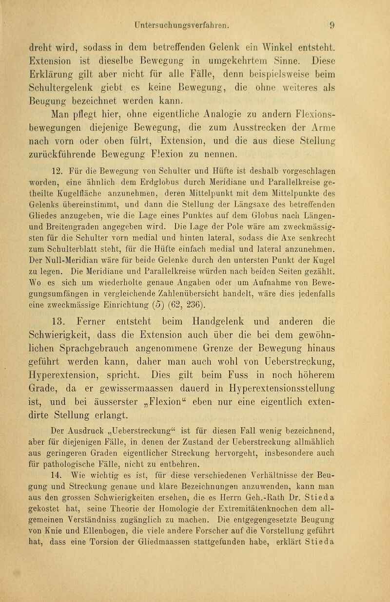 drelit wird, sodass in dem betreffenden Gelenk ein Winkel entsteht. Extension ist dieselbe Bewegung in umgekehrtem Sinne. Diese Erklärung gilt aber nicht für alle Fälle, denn beispielsweise beim Schultergelenk giebt es keine Bewegung, die ohne weiteres als Beugung bezeichnet werden kann. Man pflegt hier, ohne eigentliche Analogie zu andern Flexions- bewegungen diejenige Bewegung, die zum Ausstrecken der Arme nach vorn oder oben fülrt, Extension, und die aus diese Stellung zurückführende Bewegung Flexion zu nennen. 12. Für die Bewegung von Schulter und Hüfte ist deshalb vorgeschlagen worden, eine ähnlich dem Erdglobus durch Meridiane und Parallelkreise ge- theilte Kugelfläche anzunehmen, deren Mittelpunkt mit dem Mittelpunkte des Gelenks übereinstimmt, und dann die Stellung der Längsaxe des betreffenden Gliedes anzugeben, wie die Lage eines Punktes auf dem Globus nacli Längen- und Breitengraden angegeben wird. Die Lage der Pole wäre am zweckmässig- sten für die Schulter vorn medial und hinten lateral, sodass die Axe senkrecht zum Schulterblatt steht, für die Hüfte einfach medial und lateral anzunehmen. Der Null-Meridian wäre für beide Gelenke durch den untersten Punkt der Kugel zu legen. Die Meridiane und Parallelkreise würden nach beiden Seiten gezählt. Wo es sich um wiederholte genaue Angaben oder um Aufnahme von Bewe- gungsumfängen in vergleichende Zahlenübersicht handelt, wäre dies jedenfalls eine zweckmässige Einrichtung (5) (62, 236). 13. Ferner entsteht beim Handgelenk und anderen die Schwierigkeit, dass die Extension auch über die bei dem gewöhn- lichen Sprachgebrauch angenommene Grenze der Bewegung hinaus geführt werden kann, daher man auch wohl von Ueberstreckung, Hyperextension, spricht. Dies gilt beim Fuss in noch höherem Grade, da er gewissermaassen dauerd in Hyperextensionsstellung ist, und bei äusserster „Flexion eben nur eine eigentlich exten- dirte Stellung erlangt. Der Ausdruck „Ueberstreckung ist für diesen Fall wenig bezeichnend, aber für diejenigen Fälle, in denen der Zustand der Ueberstreckung allmählich aus geringeren Graden eigentlicher Streckung hervorgeht, insbesondere auch für pathologische Fälle, nicht zu entbehren. 14. Wie wichtig es ist, für diese verschiedenen Verhältnisse der Beu- gung und Streckung genaue und klare Bezeichnungen anzuwenden, kann man aus den grossen Schwierigkeiten ersehen, die es Herrn Geh.-Rath Dr. Stieda gekostet hat, seine Theorie der Homologie der Extremitätenknochen dem all- gemeinen Verständniss zugänglich zu machen. Die entgegengesetzte Beugung von Knie und Ellenbogen, die viele andere Forscher auf die Vorstellung geführt hat, dass eine Torsion der Gliedmaassen stattgefunden habe, erklärt Stieda