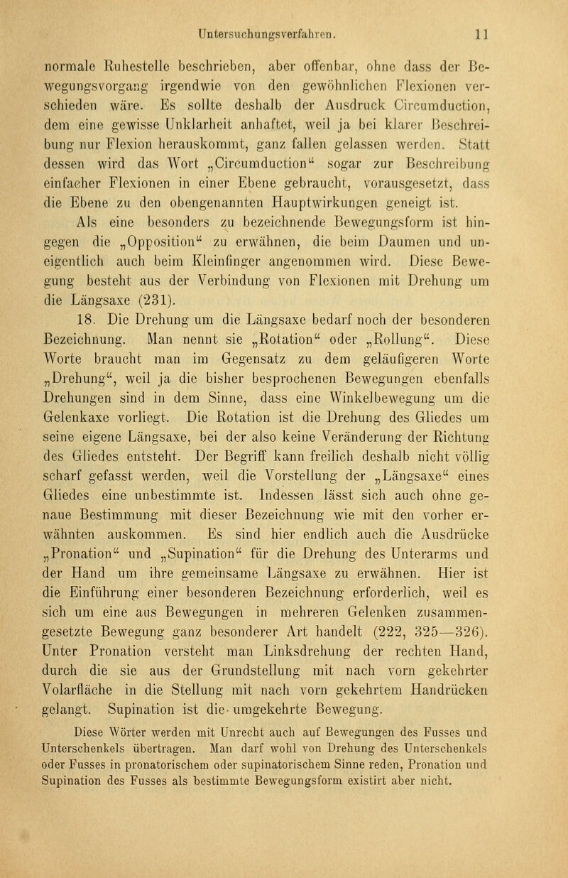 normale Ruhestelle beschrieben, aber offenbar, ohne dass der Be- wegungsvorgang irgendwie von den gewöhnlichen Flexionen ver- schieden wäre. Es sollte deshalb der Ausdruck Circumduction, dem eine gewisse Unklarheit anhaftet, weil ja bei klarer Beschrei- bung nur Flexion herauskommt, ganz fallen gelassen werden. Statt dessen wird das Wort „Circumduction sogar zur Beschreibung einfacher Flexionen in einer Ebene gebraucht, vorausgesetzt, dass die Ebene za den obengenannten Hauptwirkungen geneigt ist. Als eine besonders zu bezeichnende Bewegungsform ist hin- gegen die „Opposition zu erwähnen, die beim Daumen und un- eigentlich auch beim Kleinfinger angenommen wird. Diese Bewe- gung besteht aus der Verbindung von Flexionen mit Drehung um die Längsaxe (231). 18. Die Drehung um die Längsaxe bedarf noch der besonderen Bezeichnung. Man nennt sie „Rotation oder „Rollung. Diese Worte braucht man im Gegensatz zu dem geläufigeren Worte „Drehung, weil ja die bisher besprochenen Bewegungen ebenfalls Drehungen sind in dem Sinne, dass eine Winkelbewegung um die Gelenkaxe vorliegt. Die Rotation ist die Drehung des Gliedes um seine eigene Längsaxe, bei der also keine Veränderung der Richtung des Gliedes entsteht. Der Begriff kann freilich deshalb nicht völlig scharf gefasst werden, weil die Vorstellung der „Längsaxe eines Gliedes eine unbestimmte ist. Lidessen lässt sich auch ohne ge- naue Bestimmung mit dieser Bezeichnung wie mit den vorher er- wähnten auskommen. Es sind hier endlich auch die Ausdrücke „Pronation und „Supination für die Drehung des Unterarms und der Hand um ihre gemeinsame Längsaxe zu erwähnen. Hier ist die Einführung einer besonderen Bezeichnung erforderlich, weil es sich um eine aus Bewegungen in mehreren Gelenken zusammen- gesetzte Bewegung ganz besonderer Art handelt (222, 325—326). Unter Pronation versteht man Linksdrehung der rechten Hand, durch die sie aus der Grundstellung mit nach vorn gekehrter Volarfläche in die Stellung mit nach vorn gekehrtem Handrücken gelangt. Supination ist die-umgekehrte Bewegung. Diese Wörter werden mit Unrecht auch auf Bewegungen des Pusses und Unterschenkels übertragen. Man darf wohl von Drehung des Unterschenkels oder Fusses in pronatorischem oder supinatorischem Sinne reden, Pronation und Supination des Fusses als bestimmte Bewegungsform existirt aber nicht.