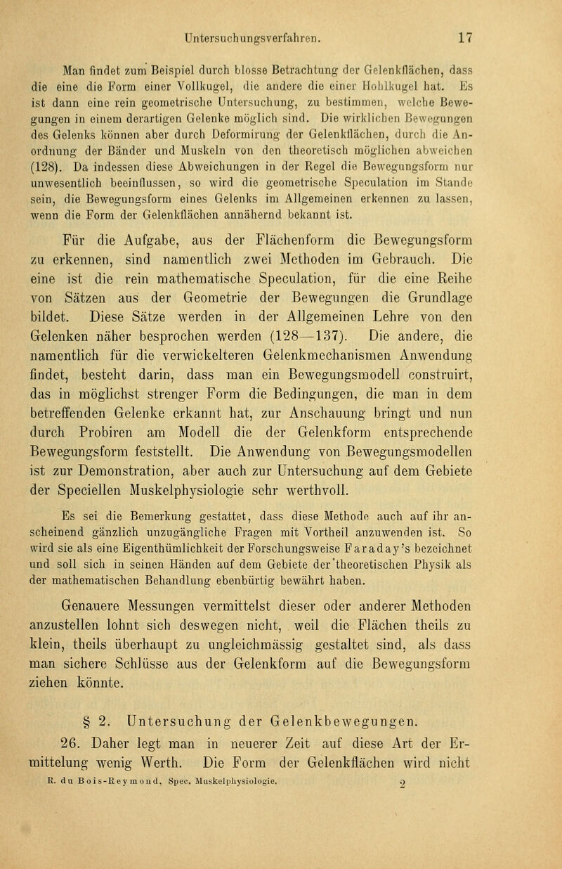 Man findet zum Beispiel durch blosse Betrachtung der Gelenkflächen, dass die eine die Form einer Volli(ugel, die andere die einer llolilkugel hat. Es ist dann eine rein geometrische Untersuchung, zu bestimmen, welche Bewe- gungen in einem derartigen Gelenke möglich sind. Die wirklichen Bewegungen des Gelenks können aber durch Deformirung der Gelenkflächen, durch die An- ordnung der Bänder und Muskeln von den theoretisch möglichen abweichen (128). Da indessen diese Abweichungen in der Regel die Bewegungsform nur unwesentlich beeinflussen, so wird die geometrische Speculation im Stande sein, die Bewegungsform eines Gelenks im Allgemeinen erkennen zu lassen, wenn die Form der Gelenkflächen annähernd bekannt ist. Für die Aufgabe, aus der Flächeuform die Bewegungsform zu erkennen, sind namentlich zwei Methoden im Gebrauch. Die eine ist die rein mathematische Speculation, für die eine Reihe von Sätzen aus der Geometrie der Bewegungen die Grundlage bildet. Diese Sätze werden in der Allgemeinen Lehre von den Gelenken näher besprochen werden (128—137). Die andere, die namentlich für die verwickeiteren Gelenkmechanismen Anwendung findet, besteht darin, dass man ein Bewegungsmodell construirt, das in möglichst strenger Form die Bedingungen, die man in dem betreffenden Gelenke erkannt hat, zur Anschauung bringt und nun durch Probiren am Modell die der Gelenkform entsprechende Bewegungsform feststellt. Die Anwendung von Bewegungsmodellen ist zur Demonstration, aber auch zur Untersuchung auf dem Gebiete der Speciellen Muskelphysiologie sehr werthvoll. Es sei die Bemerkung gestattet, dass diese Methode auch auf ihr an- scheinend gänzlich unzugängliche Fragen mit Vortheil anzuwenden ist. So wird sie als eine Eigenthümlichkeit der Forschungsweise Faraday's bezeichnet und soll sich in seinen Händen auf dem Gebiete der theoretischen Physik als der mathematischen Behandlung ebenbürtig bewährt haben. Genauere Messungen vermittelst dieser oder anderer Methoden anzustellen lohnt sich deswegen nicht, weil die Flächen theils zu klein, theils überhaupt zu ungieichmässig gestaltet sind, als dass man sichere Schlüsse aus der Gelenkform auf die Bewegungsform ziehen könnte, § 2. Untersuchung der Gelenkbewegungen. 26. Daher legt man in neuerer Zeit auf diese Art der Er- mittelung wenig Werth. Die Form der Gelenkflächen wird nicht R. du B oi s-Rey m ou d, Spec. Miiskelphysiologie. 9