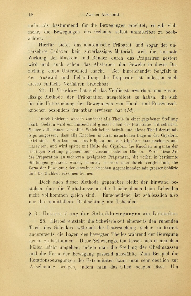 mehr als bestimmend für die Bewegungen erachtet, es gilt viel- mehr, die Bewegungen des Gelenks selbst unmittelbar zu beob- achten. Hierfür bietet das anatomische Präparat und sogar der un- versehrte Cadaver kein zuverlässiges Material, weil die normale Wirkung der Muskeln und Bänder durch das Präpariren gestört wird und auch schon das Absterben der Gewebe in dieser Be- ziehung einen Unterschied macht. Bei hinreichender Sorgfalt in der Auswahl und Behandlung der Präparate ist indessen auch dieses einfache Verfahren brauchbar. 27. H. Virchow hat sich das Verdienst erworben, eine zuver- lässige Methode der Präparation ausgebildet zu haben, die sich für die Untersuchung der Bewegungen von Hand- und Fusswurzel- knochen besonders fruchtbar erwiesen hat {14). Durch Gefrieren werden zunächst alle Theile in einer gegebenen Stellung fixirt. Sodann wird ein hinreichend grosser Theil des Präparates mit scharfem Messer vollkommen von allen Weichtheilen befreit und dieser Theil derart mit Gips umgössen, dass alle Knochen in ihrer natürlichen Lage in der Gipsform fixirt sind. Man kann nun das Präparat aus der Gipsform herausnehmen und maceriren, und wird später mit Hülfe der Gipsform die Knochen in genau der richtigen Stellung gegeneinander zusammenstellen können. Wird diese Art der Präparation an mehreren geeigneten Präparaten, die vorher in bestimmte Stellungen gebracht waren, benutzt, so wird man durch Vergleichung die Form der Bewegung der einzelnen Knochen gegeneinander mit grosser Schärfe und Deutlichkeit erkennen können. Doch auch dieser Methode gegenüber bleibt der Einwand be- stehen, dass die Verhältnisse an der Leiche denen beim Lebenden nicht vollkommen gleich sind. Entscheidend ist schliesslich also nur die unmittelbare Beobachtung am Lebenden. § 3. Untersuchung der Gelenkbewegungen am Lebenden. 28. Hierbei entsteht die Schwierigkeit einerseits den ruhenden Theil des Gelenkes während der Untersuchung sicher zu fixiren, andererseits die Lagen des bewegten Theiles während der Bewegung genau zu bestimmen. Diese Schwierigkeiten lassen sich in manchen Fällen leicht umgehen, indem man die Stellung der Gliedmaassen und die Form der Bewegung passend auswählt. Zum Beispiel die Rotationsbewegungen der Extremitäten kann man sehr deutlich zur Anschauung bringen, indem man das Glied beugen lässt. Um