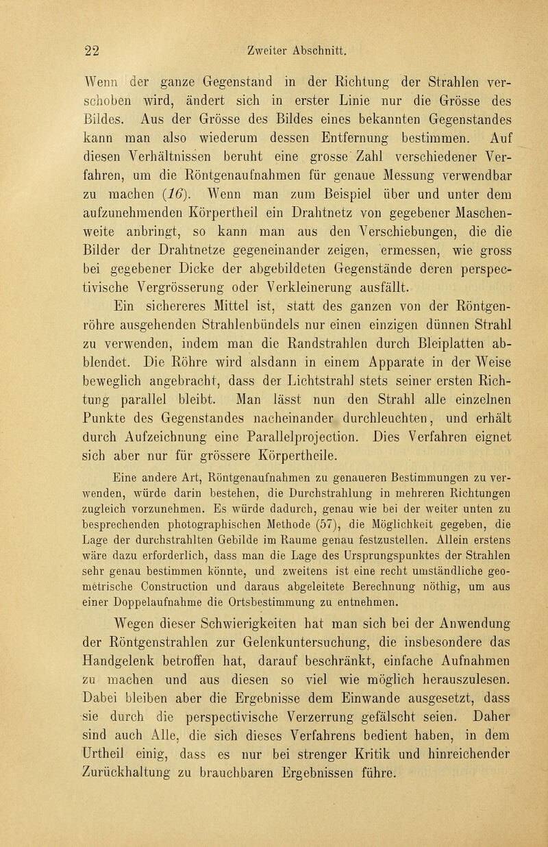 Wenn der ganze Gegenstand in der Richtung der Strahlen ver- schoben wird, ändert sich in erster Linie nur die Grösse des Bildes. Aus der Grösse des Bildes eines bekannten Gegenstandes kann man also wiederum dessen Entfernung bestimmen. Auf diesen Verhältnissen beruht eine grosse' Zahl verschiedener Ver- fahren, um die Röntgenaufnahmen für genaue Messung verwendbar zu machen {16). Wenn man zum Beispiel über und unter dem aufzunehmenden Körpertheil ein Drahtnetz von gegebener Maschen- weite anbringt, so kann man aus den Verschiebungen, die die Bilder der Drahtnetze gegeneinander zeigen, ermessen, wie gross bei gegebener Dicke der abgebildeten Gegenstände deren perspec- tivische Vergrösserung oder Verkleinerung ausfällt. Ein sichereres Mittel ist, statt des ganzen von der Röntgen- röhre ausgehenden Strahlenbündels nur einen einzigen dünnen Strahl zu verwenden, indem man die Randstrahlen durch Bleiplatten ab- blendet. Die Röhre wird alsdann in einem Apparate in der Weise beweglich angebracht, dass der Lichtstrahl stets seiner ersten Rich- tung parallel bleibt. Man lässt nun den Strahl alle einzelnen Punkte des Gegenstandes nacheinander durchleuchten, und erhält durch Aufzeichnung eine Parallelprojection. Dies Verfahren eignet sich aber nur für grössere Körpertheile. Eine andere Art, Röntgenaufnahmen zu genaueren Bestimmungen zu ver- wenden, würde darin bestehen, die Durchstrahlung in mehreren Richtungen zugleich vorzunehmen. Es würde dadurch, genau wie bei der weiter unten zu besprechenden photographischen Methode (57), die Möglichkeit gegeben, die Lage der durchstrahlten Gebilde im Räume genau festzustellen. Allein erstens wäre dazu erforderlich, dass man die Lage des Ursprungspunktes der Strahlen sehr genau bestimmen könnte, und zweitens ist eine recht umständliche geo- metrische Construction und daraus abgeleitete Berechnung nöthig, um aus einer Doppelaufnahme die Ortsbestimmung zu entnehmen. Wegen dieser Schwierigkeiten hat man sich bei der Anwendung der Röntgenstrahlen zur Gelenkuntersuchung, die insbesondere das Handgelenk betroffen hat, darauf beschränkt, einfache Aufnahmen zu machen und aus diesen so viel wie möglich herauszulesen. Dabei bleiben aber die Ergebnisse dem Einwände ausgesetzt, dass sie durch die perspectivische Verzerrung gefälscht seien. Daher sind auch Alle, die sich dieses Verfahrens bedient haben, in dem Urtheil einig, dass es nur bei strenger Kritik und hinreichender Zurückhaltung zu brauchbaren Ergebnissen führe.