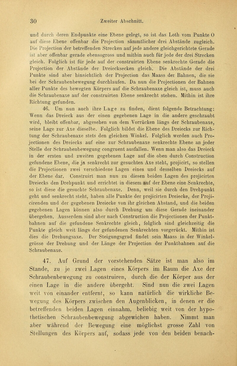und dorcli deren Endpunkte eine Ebene gelegt, so ist das Loth vom Punkte 0 auf diese Ebene offenbar die Projection sämmtlicher drei Abstände zugleich. Die Projection der betreffenden Strecken auf jede andere gleichgerichtete Gerade ist aber offenbar gerade ebensogross und mithin auch für jede der drei Strecken gleich. Polglich ist für jede auf der construirten Ebene senkrechte Gerade die Projection der Abstände der Dreiecksecken gleich. Die Abstände der drei Punkte sind aber hinsichtlich der Projection das Maass der Bahnen, die sie bei der Schraubenbewegung durchlaufen. Da nun die Projectionen der Bahnen aller Punkte des bewegten Körpers auf die Schraubenaxe gleich ist, muss auch die Schraubenaxe auf der construirten Ebene senkrecht stehen. Mithin ist ihre Richtung gefunden. 46. Um nun auch ihre Lage zu finden, dient folgende Betrachtung: Wenn das Dreieck aus der einen gegebenen Lage in die andere geschraubt wird, bleibt offenbar, abgesehen von dem Vorrücken längs der Schraubenaxe, seine Lage zur Axe dieselbe. Folglich bildet die Ebene des Dreiecks zur Rich- tung der Schraubenaxe stets den gleichen Winkel. Folglich werden auch Pro- jectionen des Dreiecks auf eine zur Schraubenaxe senkrechte Ebene an jeder Stelle der Schraubenbewegung congruent ausfallen. Wenn man also das Dreieck in der ersten und zweiten gegebenen Lage auf die oben durch Construction gefundene Ebene, die ja senkrecht zur gesuchten Axe steht, projicirt, so stellen die Projectionen zwei verschiedene Lagen eines und desselben Dreiecks auf der Ebene dar. Construirt man nun zu diesen beiden Lagen des projicirten Dreiecks den Drehpunkt und errichtet in diesem auf der Ebene eine Senkrechte, so ist diese die gesuchte Schraubenaxe. Denn, weil sie durch den Drehpunkt geht und senkrecht steht, haben alle Punkte der projicirten Dreiecke, der Proji- cirenden und der gegebenen Dreiecke von ihr gleichen Abstand, und die beiden gegebenen Lagen können also durch Drehung um diese Gerade ineinander übergehen. Ausserdem sind aber nach Construction die Projectionen der Punkt- bahnen auf die gefundene Senkrechte gleich, folglich sind gleichzeitig die Punkte gleich weit längs der gefundenen Senkrechten vorgerückt. Mithin ist dies die Drehungsaxe. Der Steigungsgrad findet sein Maass in der Winkel- grösse der Drehung und der Länge der Projection der Panktbahnen auf die Schraubenaxe. 47. Auf Grund der vorstehenden Sätze ist man also im Stande, zu je zwei Lagen eines Körpers im Raum die Axe der Schraubenbewegung zu construiren, durch die der Körper aus der einen Lage in die andere übergeht. Sind nun die zwei Lagen weit von einander entfernt, so l^ann natürlich die wirkliche Be- wegung des Körpers zwischen den Augenblicken, in denen er die betreffenden beiden Lagen einnahm, beliebig weit von der hypo- thetischen Schraubenbewegung abgewichen haben. Nimmt man aber während der Bewegung eine möglichst grosse Zahl von Stellungen des Körpers auf, sodass jede von den beiden benach-