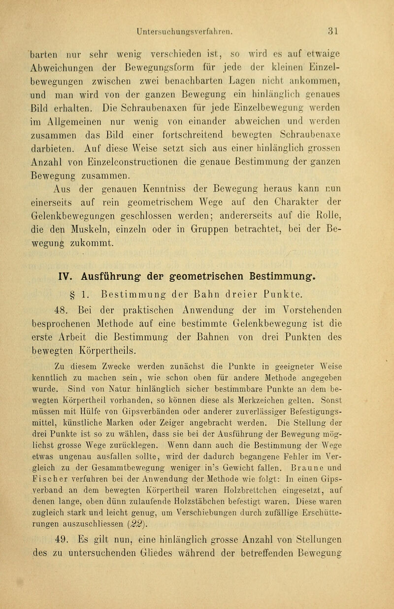 harten nur sehr wenig verschieden ist, so M'ird es auf etwaige Abweichungen der Bewegungsforra für jede der kleinen Einzel- bewegungen zwischen zwei benachbarten Lagen nicht ankommen, und man wird von der ganzen Bewegung ein hinlänglich genaues Bild erhalten. Die Schraubenaxen für jede Einzclbewegung werden im Allgemeinen nur wenig von einander abweichen und werden zusammen das Bild einer fortschreitend bewegten Schraubenaxe darbieten. Auf diese Weise setzt sich aus einer hinlänglich grossen Anzahl von Einzelconstructionen die genaue Bestimmung der ganzen Bewegung zusammen. Aus der genauen Kenntniss der Bewegung heraus kann nun einerseits auf rein geometrischem Wege auf den Charakter der Gelenkbewegungen geschlossen werden; andererseits auf die Rolle, die den Muskeln, einzeln oder in Gruppen betrachtet, bei der Be- wegung zukommt. IV. Ausführung der g-eometpisehen Bestimmung-. § 1. Bestimmung der Bahn dreier Punkte. 48. Bei der praktischen Anwendung der im Vorstehenden besprochenen Methode auf eine bestimmte Gelenkbewegung ist die erste Arbeit die Bestimmung der Bahnen von drei Punkten des bewegten Körpertheils. Zu diesem Zwecke werden zunächst die Punkte in geeigneter Weise kenntlich zu machen sein, wie schon oben für andere Methode angegeben wurde. Sind von Natur hinlänglich sicher bestimmbare Punkte an dem be- wegten Körpertheil vorhanden, so können diese als Merkzeichen gelten. Sonst müssen mit Hülfe von Gipsverbänden oder anderer zuverlässiger Befestigungs- mittel, künstliche Marken oder Zeiger angebracht werden. Die Stellung der drei Punkte ist so zu wählen, dass sie bei der Ausführung der Bewegung mög- lichst grosse Wege zurücklegen. Wenn dann auch die Bestimmung der Wege etwas ungenau ausfallen sollte, wird der dadurch begangene Fehler im Ver- gleich zu der Gesammtbewegung weniger in's Gewicht fallen. Braune und Fischer verfuhren bei der Anwendung der Methode wie folgt: In einen Gips- verband an dem bewegten Körpertheil waren Holzbrettchen eingesetzt, auf denen lange, oben dünn zulaufende Holzstäbchen befestigt waren. Diese waren zugleich stark und leicht genug, um Verschiebungen durch zufällige Erschütte- rungen auszuschliessen [22). 49. Es gilt nun, eine hinlänglich grosse Anzahl von Stellungen des zu untersuchenden Gliedes während der betreffenden Bewegung