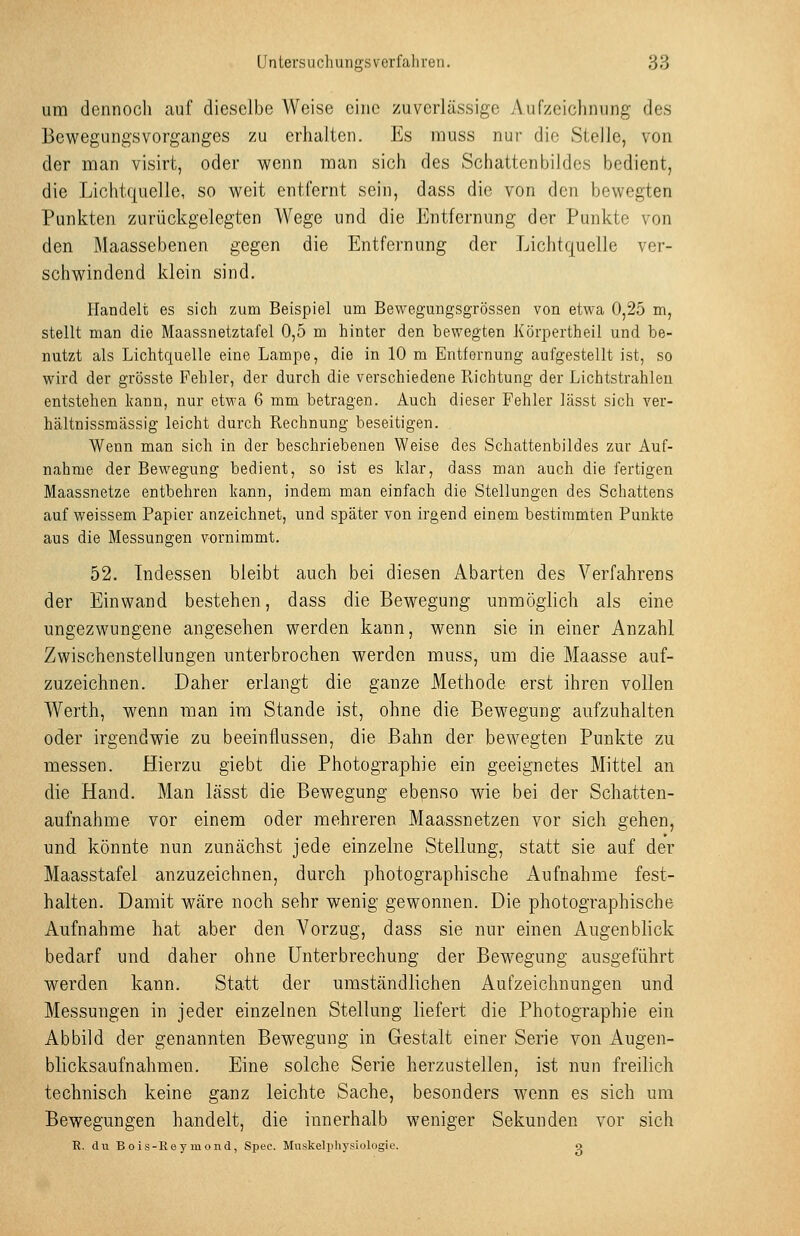 um dennoch auf dieselbe Weise eine zuverlässige Aufzeichnung des Bewegungsvorganges zu erhalten. Es muss nur die Stelle, von der man visirt, oder wenn man sich des Schattenbildes bedient, die Lichtquelle, so weit entfernt sein, dass die von den bewegten Punkten zurückgelegten Wege und die J!]ntfcrnung der Punkte von den Maassebenen gegen die Entfernung der Lichtquelle ver- schwindend klein sind. Handelt es sich zum Beispiel um Bewegungsgrössen von etwa 0,25 m, stellt man die Maassnetztafel 0,5 m hinter den bewegten Körpertheil und be- nutzt als Lichtquelle eine Lampe, die in 10 m Entfernung aufgestellt ist, so wird der grösste Fehler, der durch die verschiedene Richtung der Lichtstrahlen entstehen kann, nur etwa 6 mm betragen. Auch dieser Fehler lässt sich ver- hältnissmässig leicht durch Rechnung beseitigen. Wenn man sich in der beschriebenen Weise des Schattenbildes zur Auf- nahme der Bewegung bedient, so ist es klar, dass man auch die fertigen Maassnetze entbehren kann, indem man einfach die Stellungen des Schattens auf weissem Papier anzeichnet, und später von irgend einem bestimmten Punkte aus die Messungen vornimmt. 52. Indessen bleibt auch bei diesen Abarten des Verfahrens der Einwand bestehen, dass die Bewegung unmöglich als eine ungezwungene angesehen werden kann, wenn sie in einer Anzahl Zwischenstellungen unterbrochen werden muss, um die Maasse auf- zuzeichnen. Daher erlangt die ganze Methode erst ihren vollen Werth, wenn man im Stande ist, ohne die Bewegung aufzuhalten oder irgendwie zu beeinflussen, die Bahn der bewegten Punkte zu messen. Hierzu giebt die Photographie ein geeignetes Mittel an die Hand. Man lässt die Bewegung ebßnso wie bei der Schatten- aufnahme vor einem oder mehreren Maassnetzen vor sich gehen, und könnte nun zunächst jede einzelne Stellung, statt sie auf der Maasstafel anzuzeichnen, durch photographische Aufnahme fest- halten. Damit wäre noch sehr wenig gewonnen. Die photographische Aufnahme hat aber den Vorzug, dass sie nur einen Augenblick bedarf und daher ohne Unterbrechung der Bewegung ausgeführt werden kann. Statt der umständlichen Aufzeichnungen und Messungen in jeder einzelnen Stellung liefert die Photographie ein Abbild der genannten Bewegung in Gestalt einer Serie von Augen- blicksaufnahmen. Eine solche Serie herzustellen, ist nun freilich technisch keine ganz leichte Sache, besonders wenn es sich um Bewegungen handelt, die innerhalb weniger Sekunden vor sich R. du Bois-Reymond, Spec. Muskelphysiologie. o