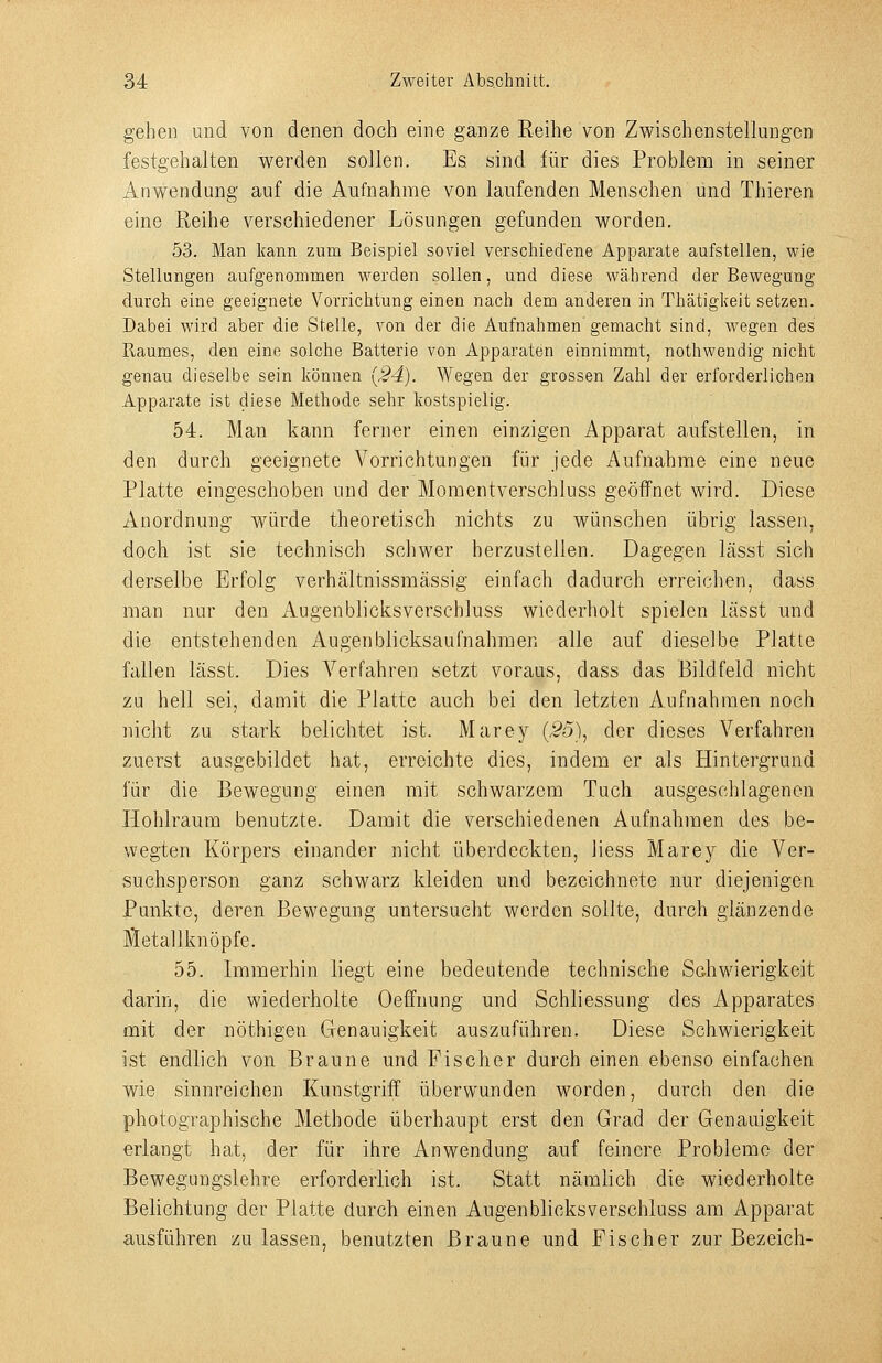 gehen und von denen doch eine ganze Reihe von Zwischenstellungen festgehalten werden sollen. Es sind für dies Problem in seiner Anwendung auf die Aufnahme von laufenden Menschen und Thieren eine Reihe verschiedener Lösungen gefunden worden. 53. Man kann zum Beispiel soviel verschiedene Apparate aufstellen, wie Stellungen aufgenommen werden sollen, und diese während der Bewegung durch eine geeignete Vorrichtung einen nach dem anderen in Thätiglxeit setzen. Dabei wird aber die Stelle, von der die Aufnahmen gemacht sind, wegen des Raumes, den eine solche Batterie von Apparaten einnimmt, nothwendig nicht genau dieselbe sein können {24). Wegen der grossen Zahl der erforderlichen Apparate ist diese Methode sehr kostspielig. 54. Man kann ferner einen einzigen Apparat aufstellen, in den durch geeignete Vorrichtungen für jede Aufnahnae eine neue Platte eingeschoben und der Moment verschluss geöffnet wird. Diese Anordnung würde theoretisch nichts zu wünschen übrig lassen, doch ist sie technisch schwer herzustellen. Dagegen lässt sich derselbe Erfolg verhältnissmässig einfach dadurch erreichen, dass man nur den Augenblicksverschluss wiederholt spielen lässt und die entstehenden Augenblicksaufnahmen alle auf dieselbe Platte fallen lässt. Dies Verfahren setzt voraus, dass das Bildfeld nicht zu hell sei, damit die Platte auch bei den letzten Aufnahmen noch nicht zu stark belichtet ist. Marey (.55), der dieses Verfahren zuerst ausgebildet hat, erreichte dies, indem er als Hintergrund für die Bewegung einen mit schwarzem Tuch ausgeschlagenen Hohlraum benutzte. Damit die verschiedenen Aufnahmen des be- wegten Körpers einander nicht überdeckten, liess Marey die Ver- suchsperson ganz schwarz kleiden und bezeichnete nur diejenigen Punkte, deren Bewegung untersucht werden sollte, durch glänzende JJetallknöpfe. 55. Immerhin liegt eine bedeutende technische Sdiwierigkeit darin, die wiederholte Oeffnung und Schliessung des Apparates mit der nöthigen Genauigkeit auszuführen. Diese Schwierigkeit ist endlich von Braune und Fischer durch einen ebenso einfachen wie sinnreichen Kunstgriff überwunden worden, durch den die photographische Methode überhaupt erst den Grad der Genauigkeit erlangt hat, der für ihre Anwendung auf feinere Probleme der Bewegungslehre erforderlich ist. Statt nämlich die wiederholte Belichtung der Platte durch einen Augenblicksverschluss am Apparat ausführen zulassen, benutzten Braune und Fischer zur Bezeich-