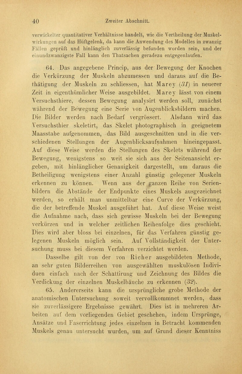 verwickelter quantitativer Verhältnisse handelt, wie die Vertheilung der Muskel- wirkungen auf das Hüftgelenk, da kann die Anwendung des Modelles in zwanzig Pällen geprüft und hinlänglich zuverlässig befunden worden sein, und der •einundzwanzigste Fall kann den Thatsachen geradezu entgegenlaufen. 64. Das angegebene Princip, aus der Bewegung der Knochen die Verkürzung der Muskeln abzumessen und daraus auf die Be- thätigung der Muskeln zu schliessen, hat Marey (31) in neuerer Zeit in eigen thüii] lieh er Weise ausgebildet. Marey lässt von einem Versuchsthiere, dessen Bewegung analysirt werden soll, zunächst während der Bewegung eine Serie von Augenblicksbildern machen. Die Bilder werden nach Bedarf vergrössert. Alsdann wird das Versuchsthier skeletirt, das Skelet photographisch in geeignetem Maasstabe aufgenommen, das Bild ausgeschnitten und in die ver- schiedenen Stellungen der Augen blicksaufn ahmen hineingepasst. Auf diese Weise werden die Stellungen des Skelets während der Bewegung, wenigstens so weit sie sich aus der Seitenansicht er- geben, mit hinlänglicher Genauigkeit dargestellt, um daraus die Betheiligung wenigstens einer Anzahl günstig gelegener Muskeln erkennen zu können. AVenn aus der ganzen Reihe von Serien- bildern die Abstände der Endpunkte eines Muskels ausgezeichnet werden, so erhält man unmittelbar eine Curve der Verkürzung, die der betreffende Muskel ausgeführt hat. Auf diese Weise weist die Aufnahme nach, dass sich gewisse Muskeln bei der Bewegung verkürzen und in welcher zeitlichen Reihenfolge dies geschieht. Dies wird aber bloss bei einzelnen, für das Verfahren günstig ge- legenen Muskeln möglich sein. Auf Vollständigkeit der Unter- suchung muss bei diesem Verfahren verzichtet werden. Dasselbe gilt von der von Rieh er ausgebildeten Methode, an sehr guten Bilderreihen von ausgewählten muskulösen Indivi- duen einfach nach der Schattirung und Zeichnung des Bildes die Verdickung der einzelnen Muskelbäuche zu erkennen (32), 65. Andererseits kann die ursprüngliche grobe Methode der anatomischen Untersuchung soweit vervollkommnet werden, dass sie zuverlässigere Ergebnisse gewährt. Dies ist in mehreren Ar- beiten auf dem vorliegenden Grebiet geschehen, indem Ursprünge, Ansätze und Faserrichtung jedes einzelnen in Betracht kommenden Muskels genau untersucht wurden, um auf Grund dieser Kenntniss